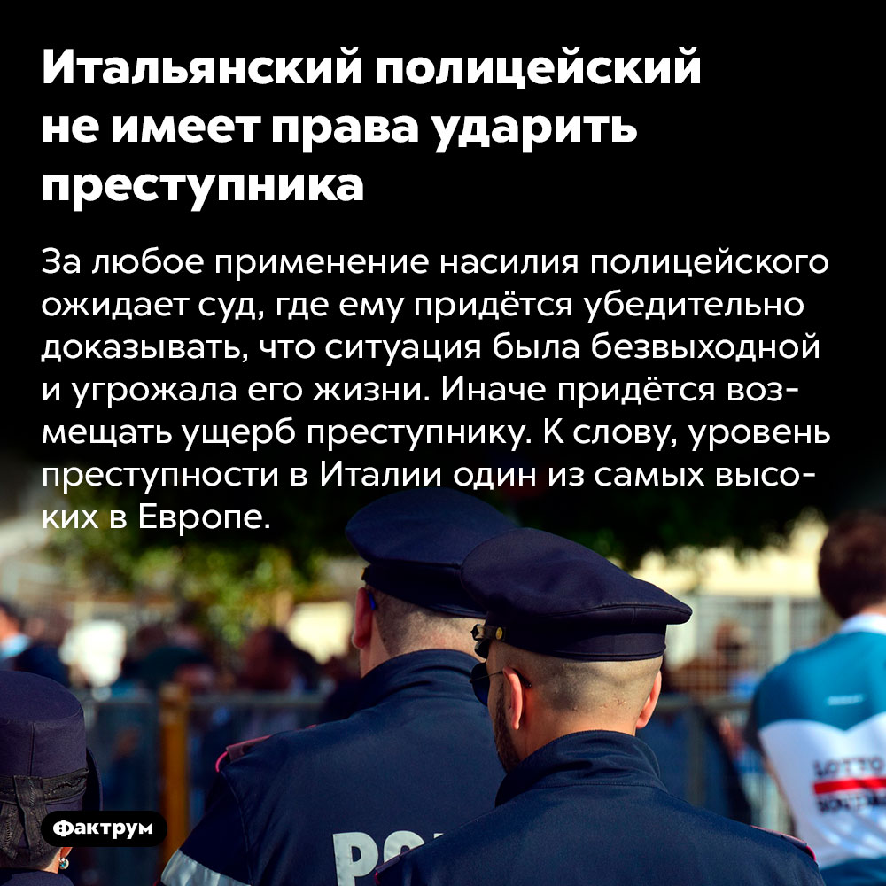 Итальянский полицейский не имеет права ударить преступника. За любое применение насилия полицейского ожидает суд, где ему придётся убедительно доказывать, что ситуация была безвыходной и угрожала его жизни. Иначе придётся возмещать ущерб преступнику. К слову, уровень преступности в Италии один из самых высоких в Европе.