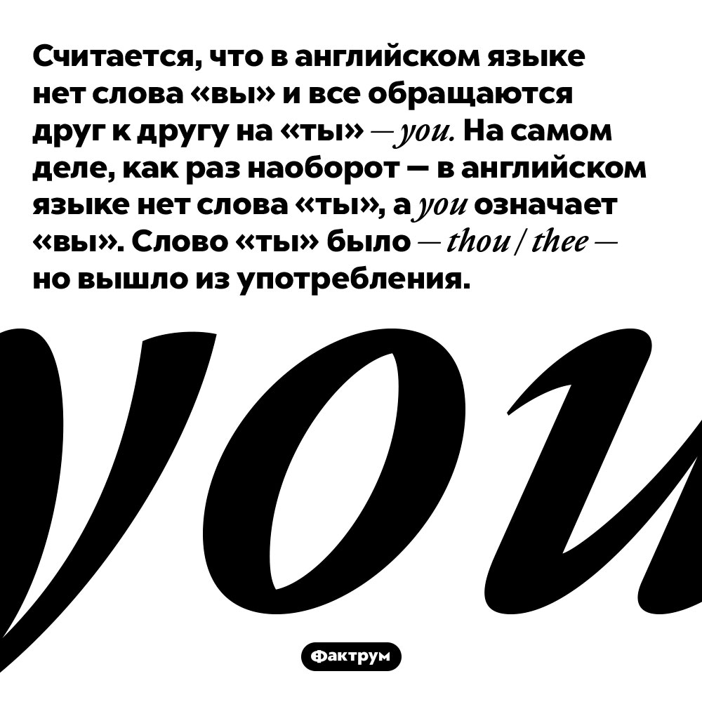 Считается, что в английском языке нет слова «вы» и все обращаются друг к другу на «ты» — you. На самом деле, как раз наоборот — в английском языке нет слова «ты», а you означает «вы». Слово «ты» было — thou / thee — но вышло из употребления.
