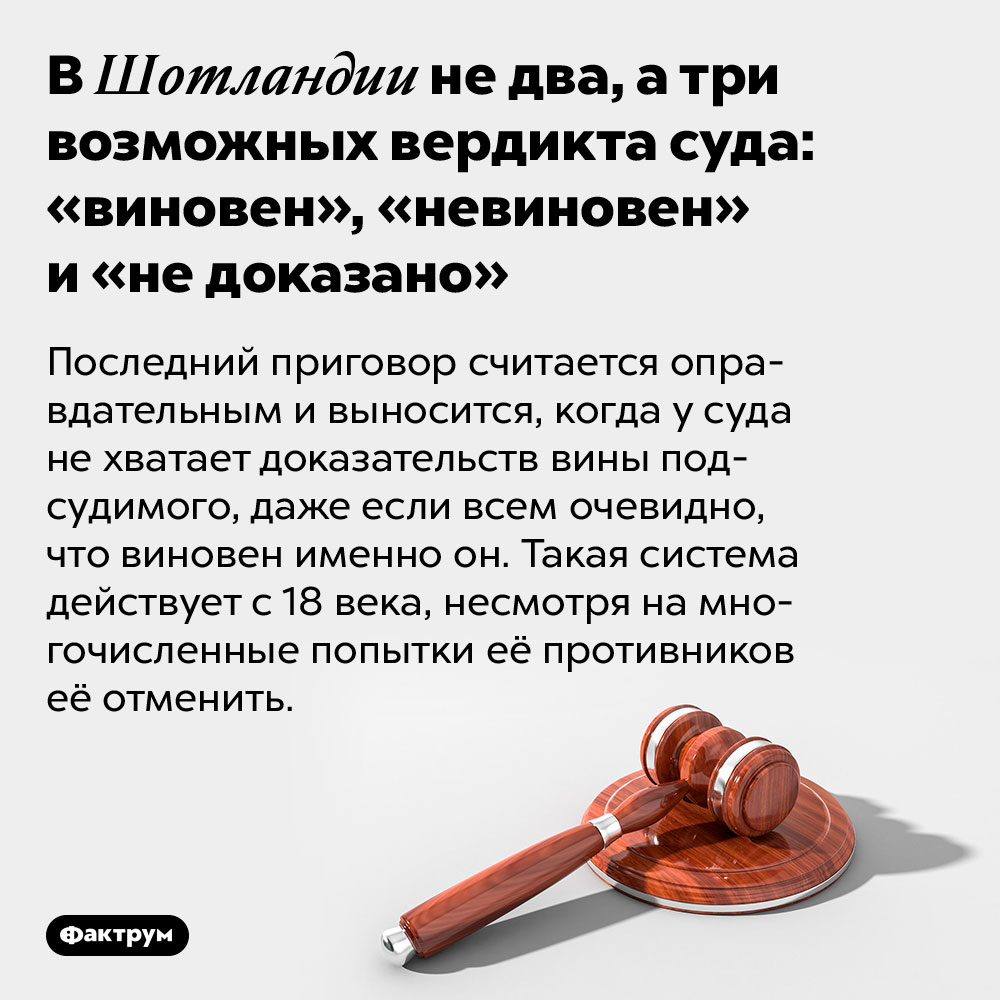 В Шотландии не два, а три возможных вердикта суда: «виновен», «невиновен» и «не доказано». Последний приговор считается оправдательным и выносится, когда у суда не хватает доказательств вины подсудимого, даже если всем очевидно, что виновен именно он. Такая система действует с 18 века, несмотря на многочисленные попытки её противников её отменить.
