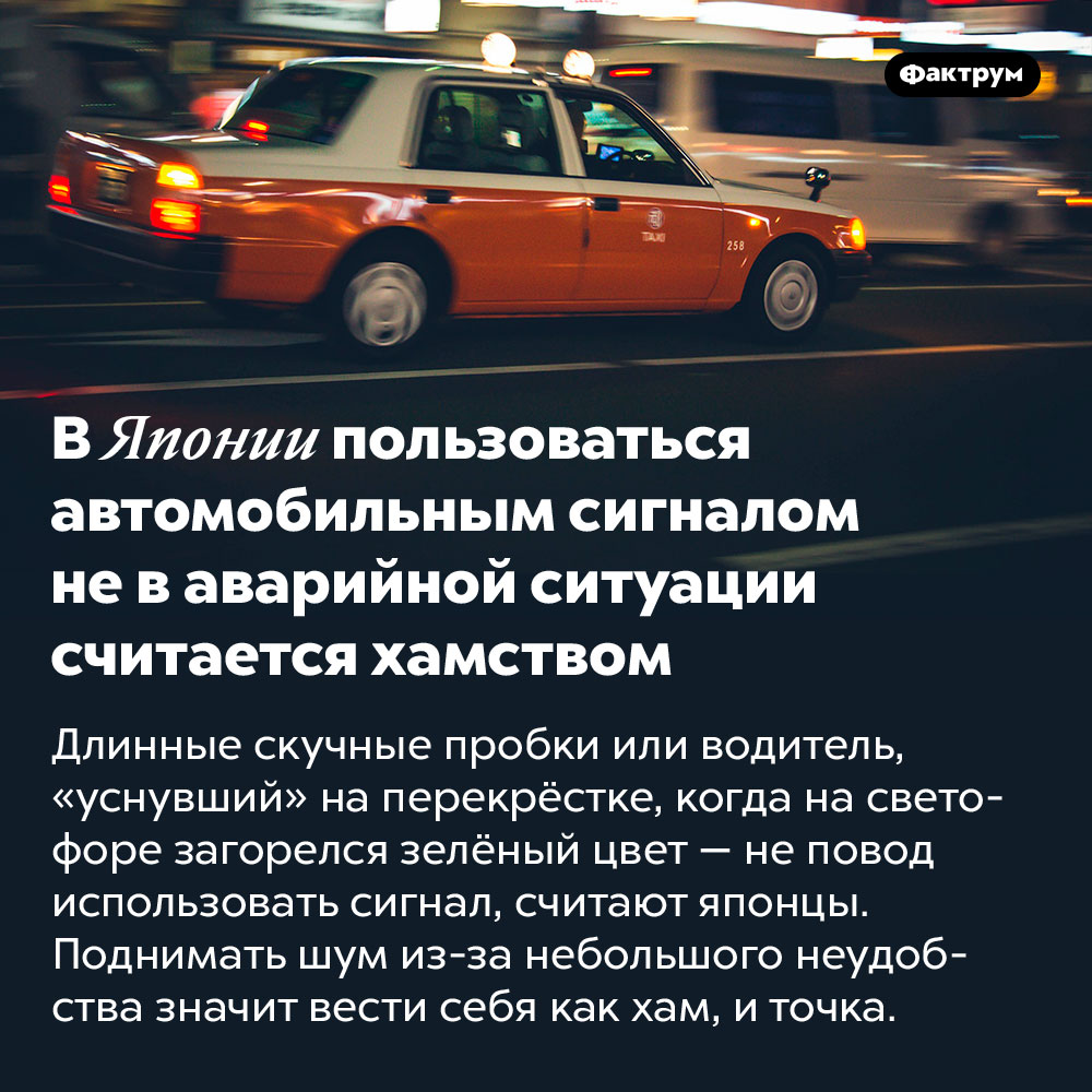 В Японии пользоваться автомобильным сигналом не в аварийной ситуации считается хамством. Длинные скучные пробки или водитель, «уснувший» на перекрёстке, когда на светофоре загорелся зелёный цвет — не повод использовать сигнал, считают японцы. Поднимать шум из-за небольшого неудобства значит вести себя как хам, и точка.
