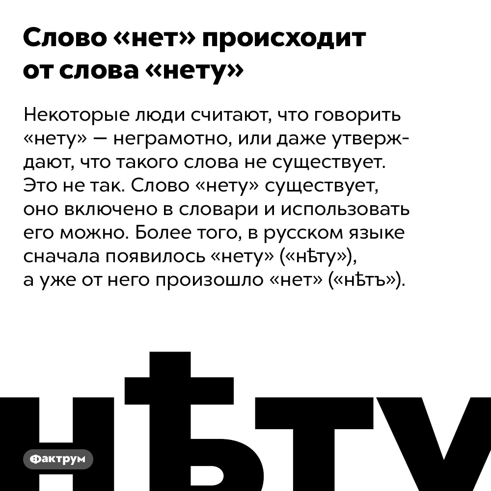 Слово «нет» происходит от слова «нету». Некоторые люди считают, что говорить «нету» — неграмотно, или даже утверждают, что такого слова не существует. Это не так. Слово «нету» существует, оно включено в словари и использовать его можно. Более того, в русском языке сначала появилось «нету» («нѣту»), а уже от него произошло «нет» («нѣтъ»).
