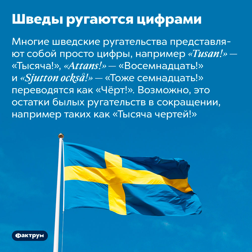 Шведы ругаются цифрами. Многие шведские ругательства представляют собой просто цифры, например «Tusan!» — «Тысяча!», «Attans!» — «Восемнадцать!» и «Sjutton också!» — «Тоже семнадцать!» переводятся как «Чёрт!». Возможно, это остатки былых ругательств в сокращении, например таких как «Тысяча чертей!»