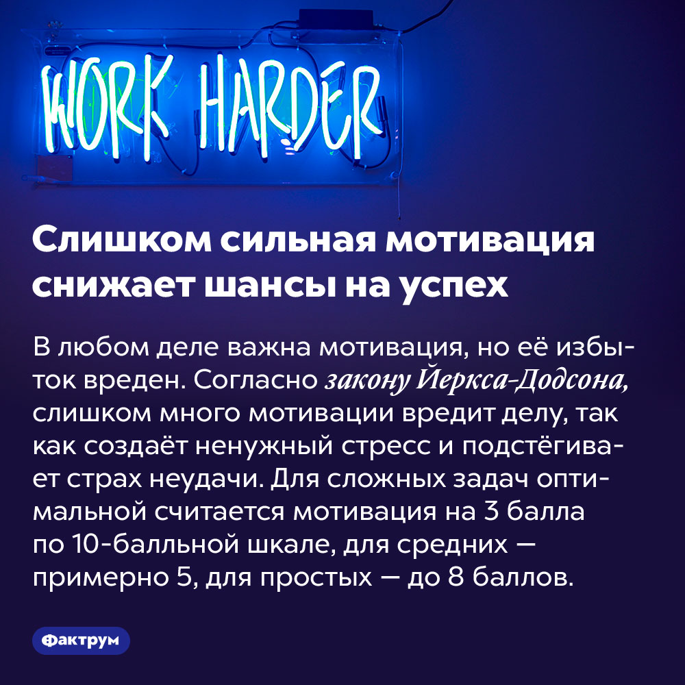 Слишком сильная мотивация снижает шансы на успех. В любом деле важна мотивация, но её избыток вреден. Согласно закону Йеркса-Додсона, слишком много мотивации вредит делу, так как создаёт ненужный стресс и подстёгивает страх неудачи. Для сложных задач оптимальной считается мотивация на 3 балла по 10-балльной шкале, для средних — примерно 5, для простых — до 8 баллов.