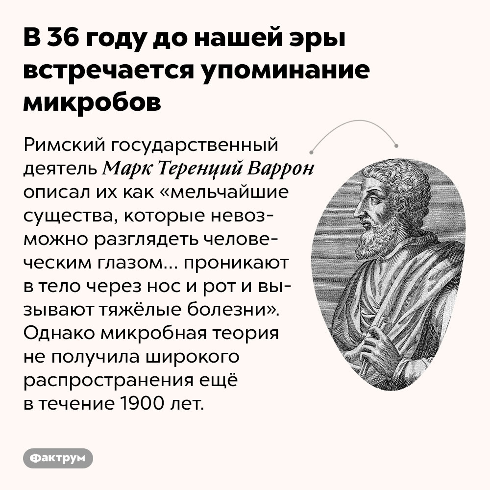 В 36 году до нашей эры встречается упоминание микробов. Римский государственный деятель Маркус Варро описал их как «мельчайшие существа, которые невозможно разглядеть человеческим глазом… проникают в тело через нос и рот и вызывают тяжёлые болезни». Однако микробная теория не получила широкого распространения ещё в течение 1900 лет.