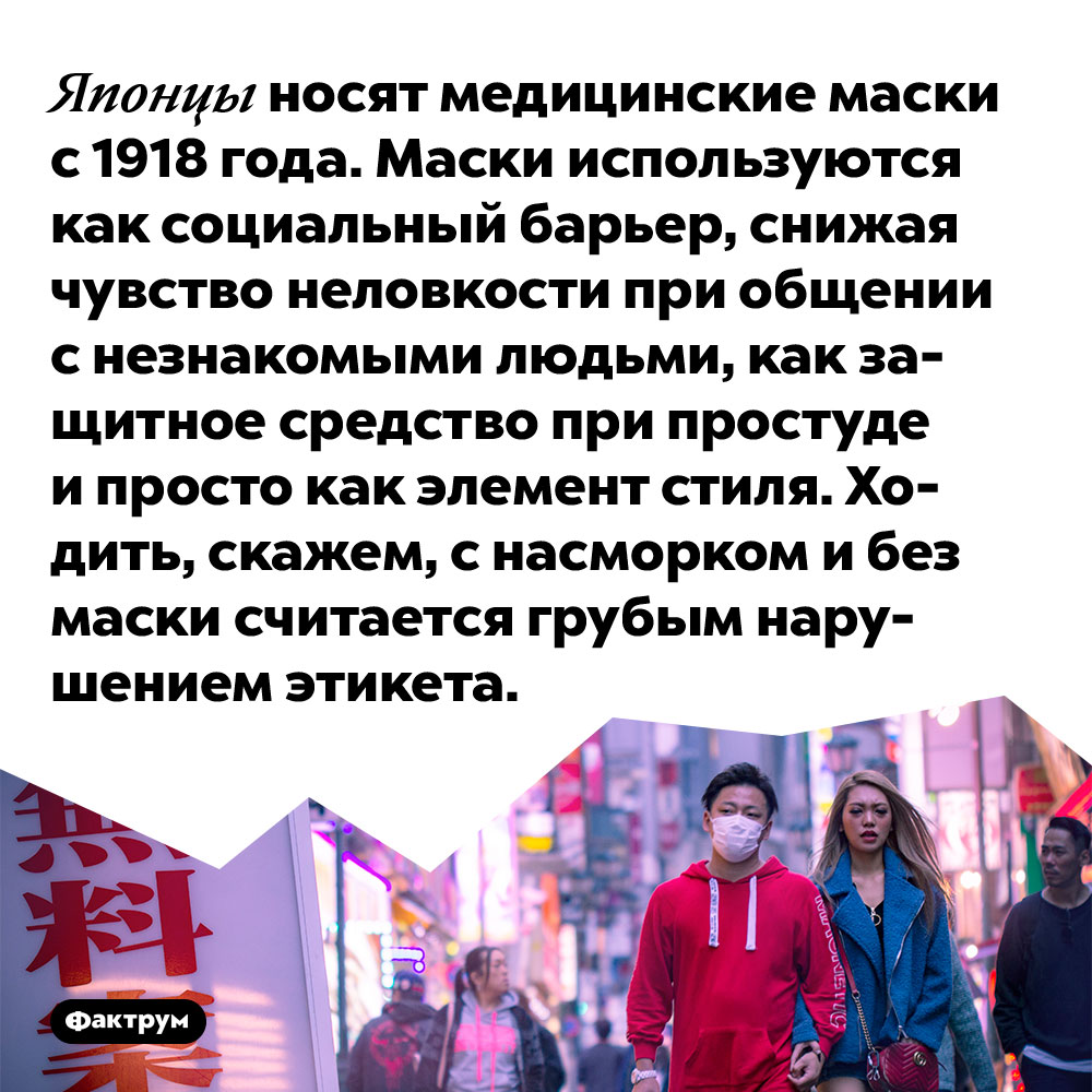 Японцы носят медицинские маски с 1918 года. Маски используются как социальный барьер, снижая чувство неловкости при общении с незнакомыми людьми, как защитное средство при простуде и просто как элемент стиля. Ходить, скажем, с насморком и без маски считается грубым нарушением этикета.