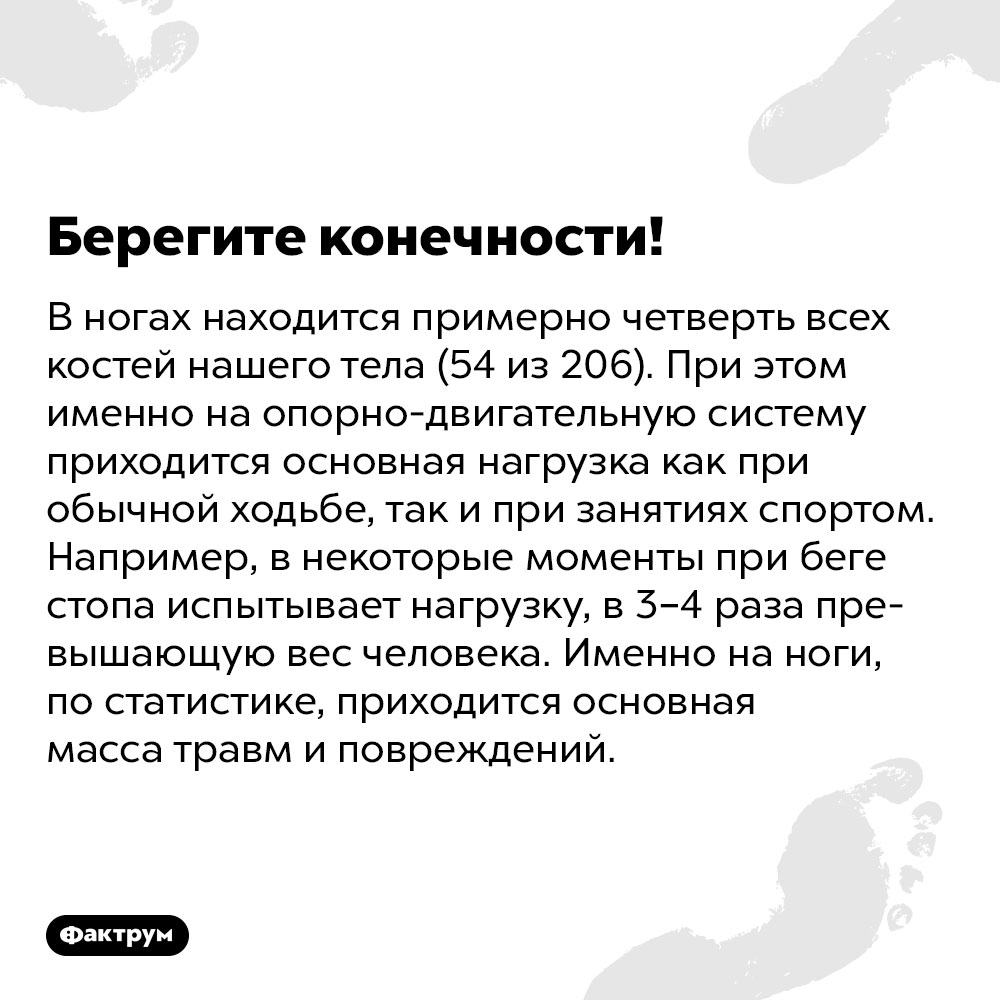 В ногах находится примерно четверть всех костей нашего тела (54 из 206). При этом именно на опорно-двигательную систему приходится основная нагрузка как при обычной ходьбе, так и при занятиях спортом. Например, в некоторые моменты при беге стопа испытывает нагрузку, в 3–4 раза превышающую вес человека. Именно на ноги, по статистике, приходится основная масса травм и повреждений.