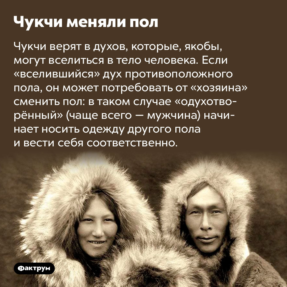 Чукчи меняли пол. Чукчи верят в духов, которые, якобы, могут вселиться в тело человека. Если «вселившийся» дух противоположного пола, он может потребовать от «хозяина» сменить пол: в таком случае «одухотворённый» (чаще всего — мужчина) начинает носить одежду другого пола и вести себя соответственно.
