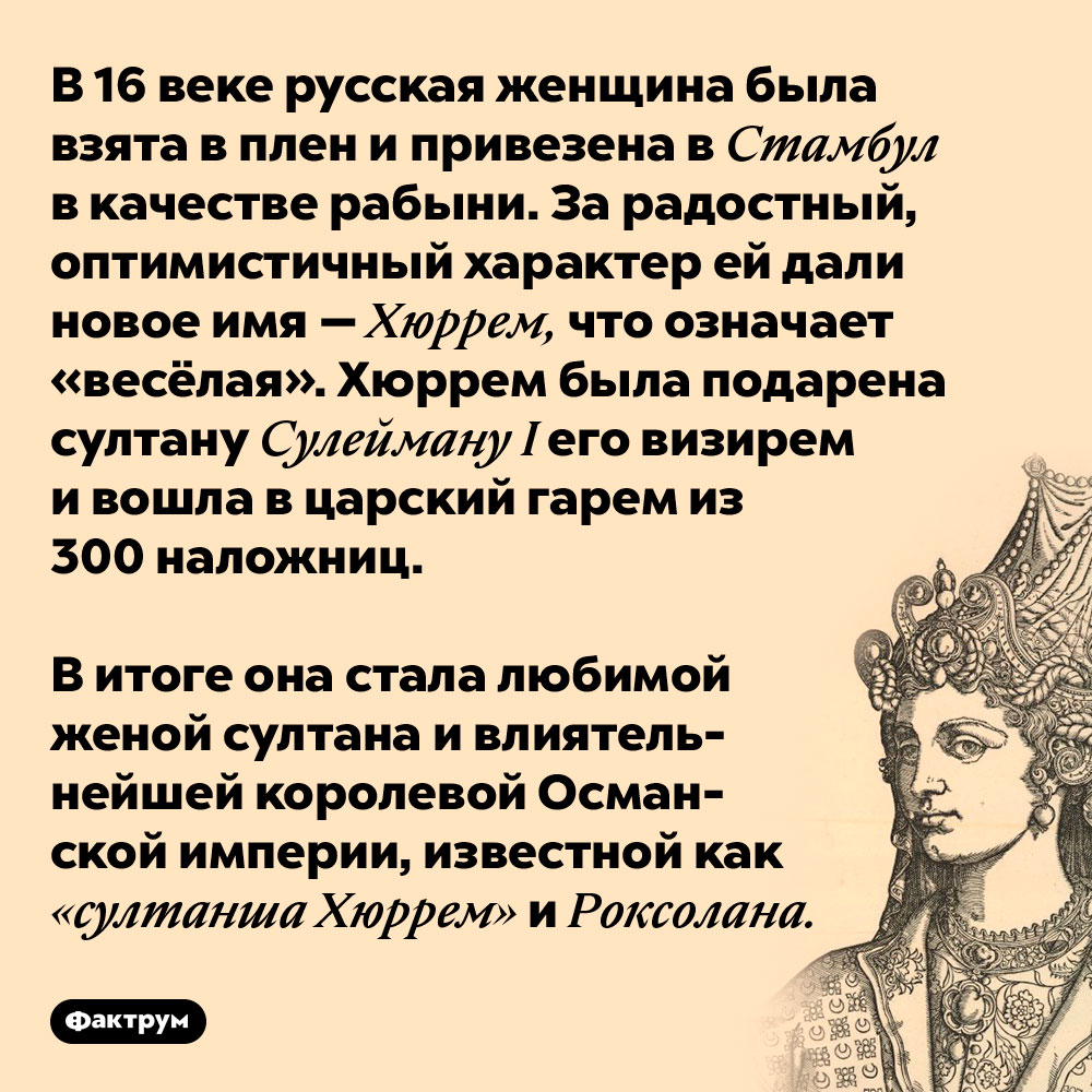 В 16 веке русская женщина была взята в плен и привезена в Стамбул в качестве рабыни. За радостный, оптимистичный характер ей дали новое имя — Хуррем, что означает «весёлая». Хуррем была подарена султану Сулейману I его визирем и вошла в царский гарем из 300 наложниц.
В итоге она стала любимой женой султана и влиятельнейшей королевой Османской империи, известной как «султанша Хуррем» и Рокселана.