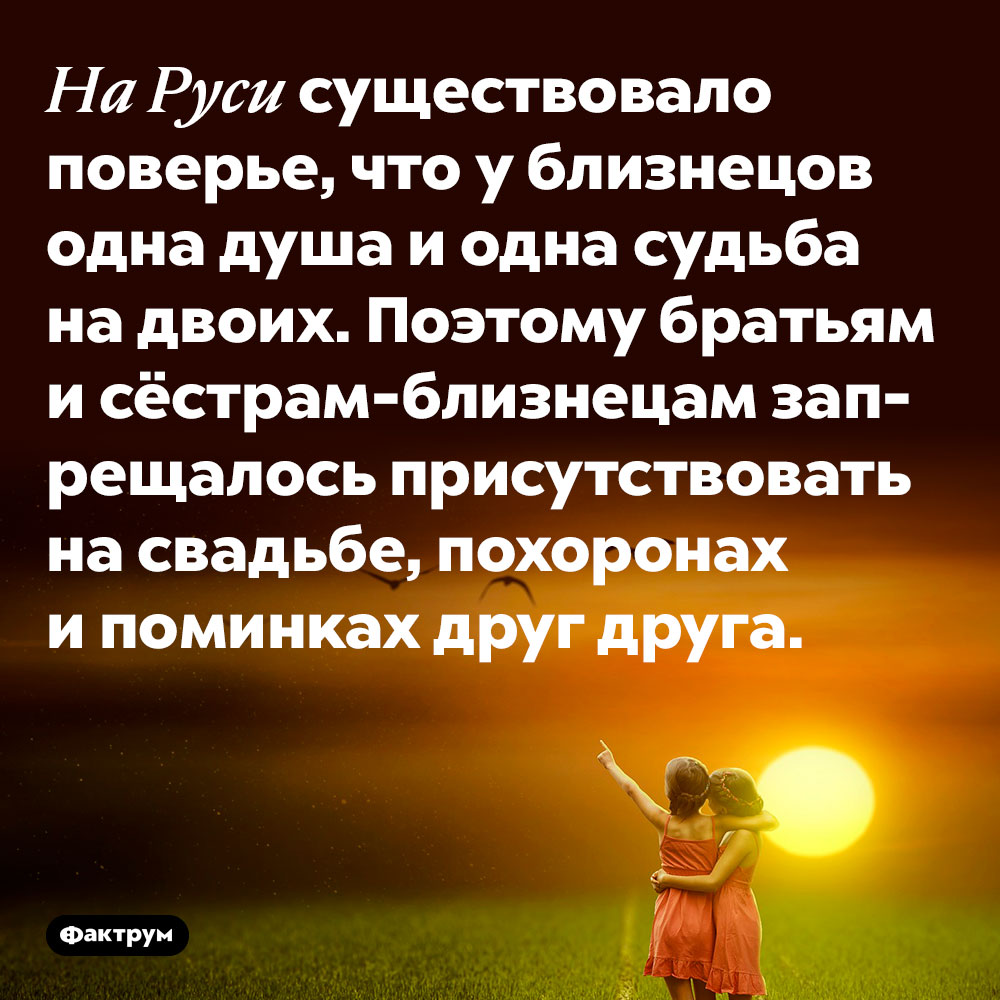 На Руси существовало поверье, что у близнецов одна душа и одна судьба на двоих. Поэтому братьям и сёстрам-близнецам запрещалось присутствовать на свадьбе, похоронах и поминках друг друга.
