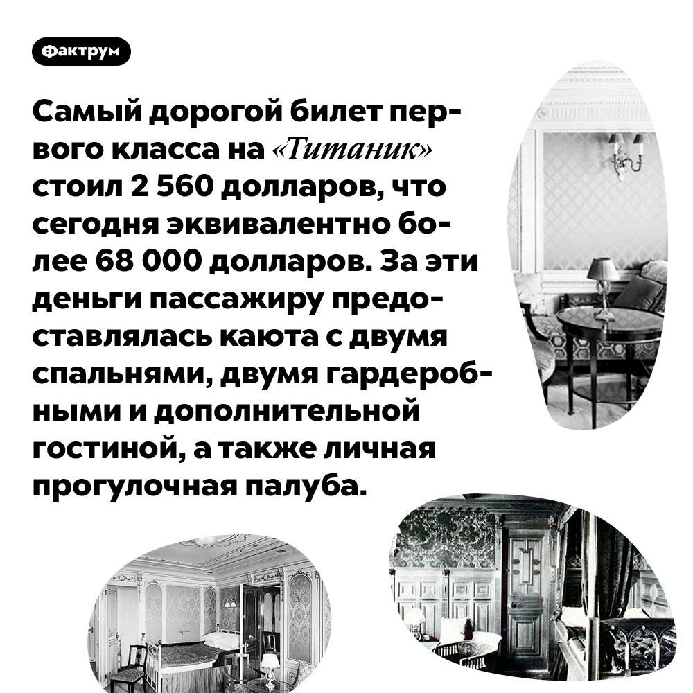 Самый дорогой билет первого класса на «Титаник» стоил 2 560 долларов, что сегодня эквивалентно более 68 000 долларов. За эти деньги пассажиру предоставлялась каюта с двумя спальнями, двумя гардеробными и дополнительной гостиной, а также личная прогулочная палуба.