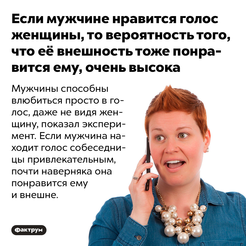 Если мужчине нравится голос женщины, то вероятность того, что её внешность тоже понравится ему, очень высока. Мужчины способны влюбиться просто в голос, даже не видя женщину, показал эксперимент. Если мужчина находит голос собеседницы привлекательным, почти наверняка она понравится ему и внешне.
