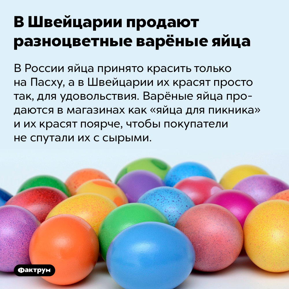 В Швейцарии продают разноцветные варёные яйца. В России яйца принято красить только на Пасху, а в Швейцарии их красят просто так, для удовольствия. Варёные яйца продаются в магазинах как «яйца для пикника» и их красят поярче, чтобы покупатели не спутали их с сырыми.