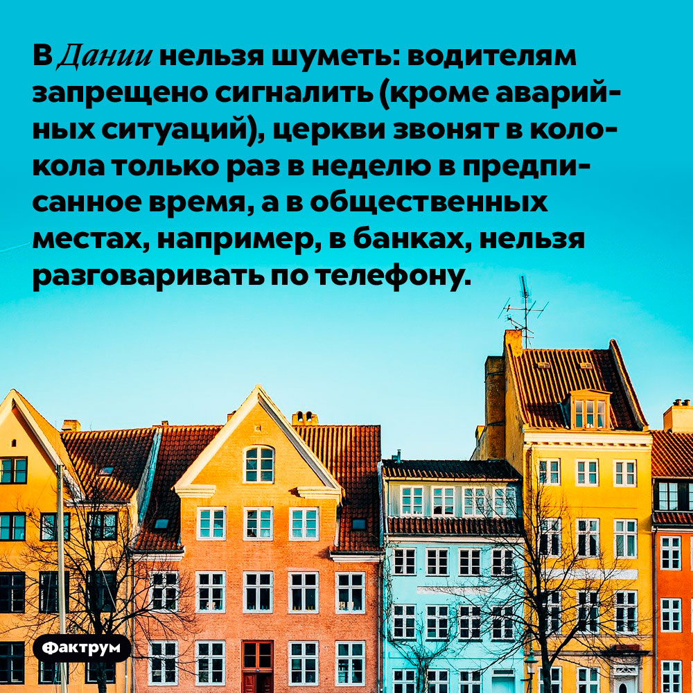 В Дании нельзя шуметь. Водителям запрещено сигналить (кроме аварийных ситуаций), церкви звонят в колокола только раз в неделю в предписанное время, а в общественных местах, например, в банках, нельзя разговаривать по телефону.