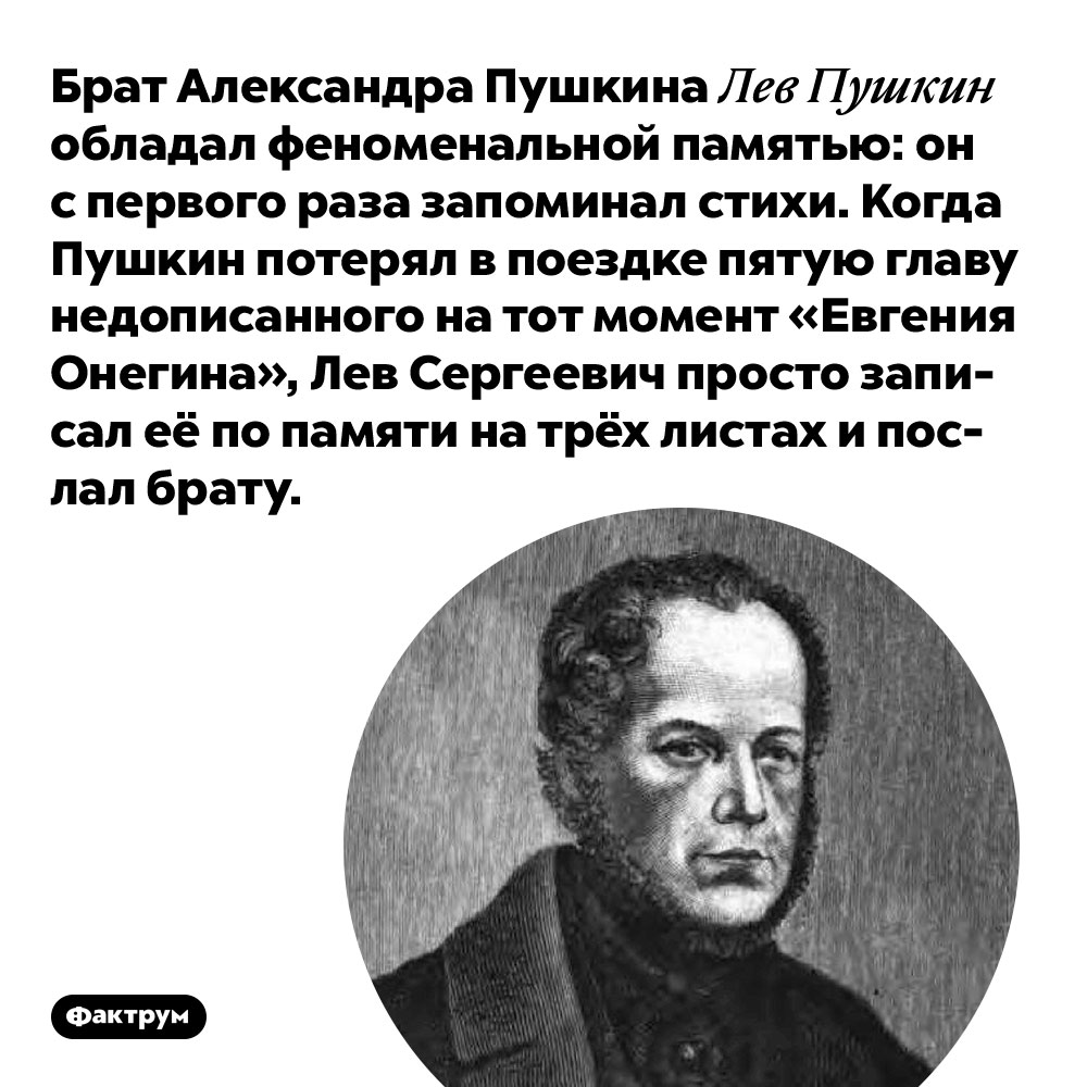 Брат Александра Пушкина Лев Пушкин обладал феноменальной памятью. Он с первого раза запоминал стихи. Когда Пушкин потерял в поездке пятую главу недописанного на тот момент «Евгения Онегина», Лев Сергеевич просто записал её по памяти на трёх листах и послал брату.