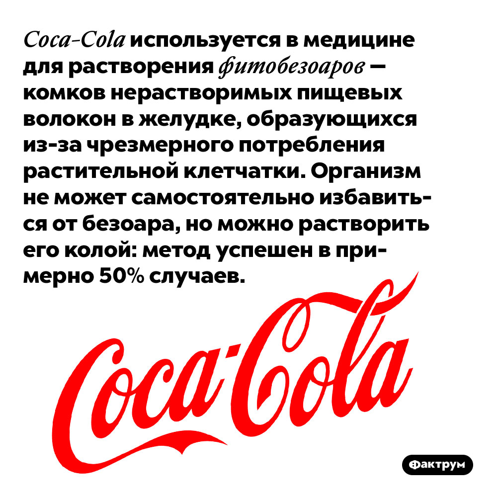 Coca-Cola используется в медицине для растворения фитобезоаров. Так называются комки нерастворимых пищевых волокон в желудке, образующихся из-за чрезмерного потребления растительной клетчатки. Организм не может самостоятельно избавиться от безоара, но можно растворить его колой: метод успешен в примерно 50% случаев.