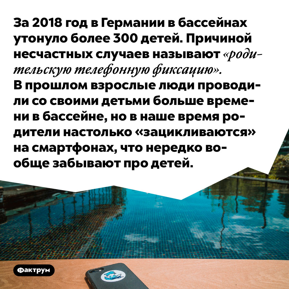 За 2018 год в Германии в бассейнах утонуло более 300 детей. Причиной несчастных случаев называют «родительскую телефонную фиксацию». В прошлом взрослые люди проводили со своими детьми больше времени в бассейне, но в наше время родители настолько «зацикливаются» на смартфонах, что нередко вообще забывают про детей.