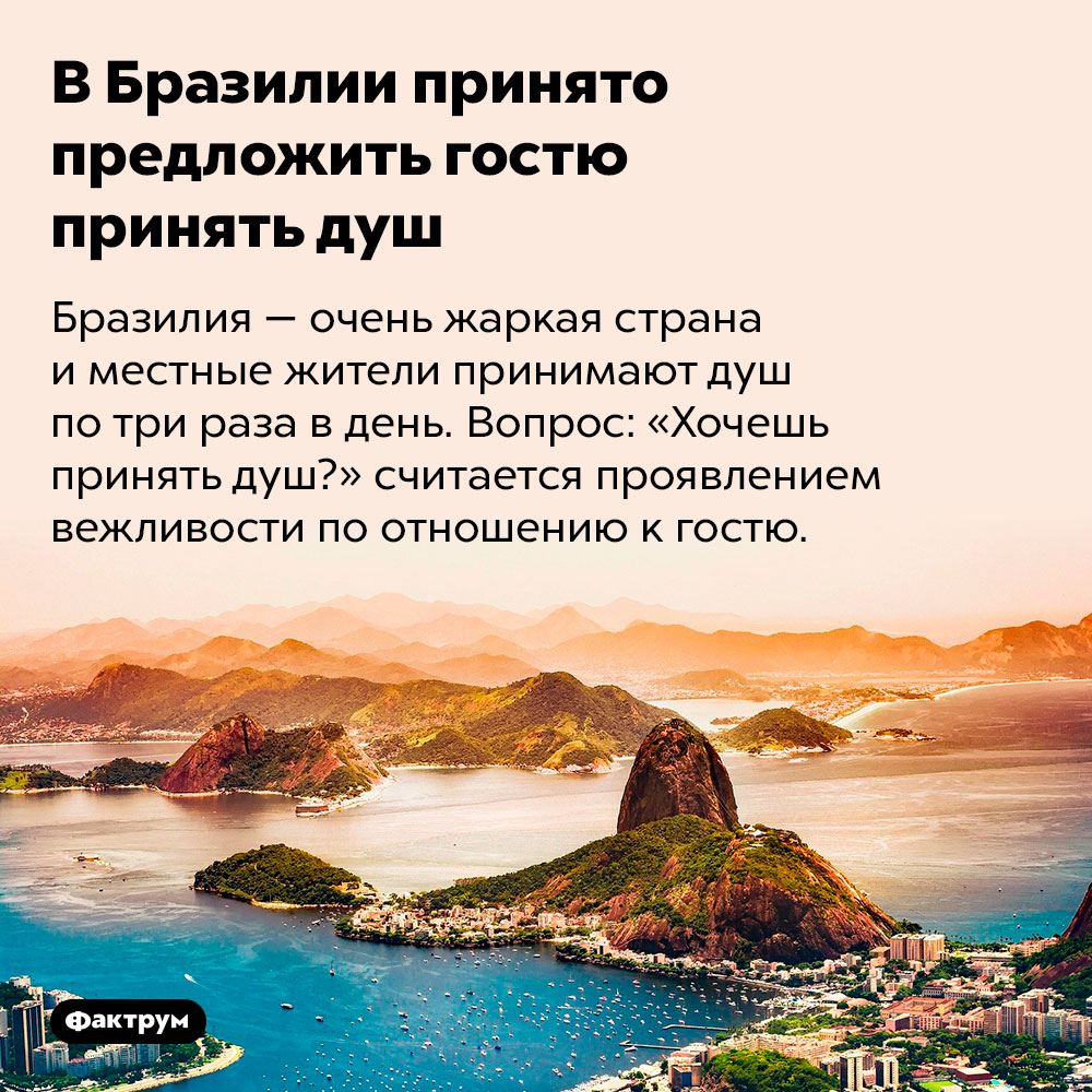 В Бразилии принято предложить гостю принять душ. Бразилия — очень жаркая страна и местные жители принимают душ по три раза в день. Вопрос: «Хочешь принять душ?» считается проявлением вежливости по отношению к гостю.