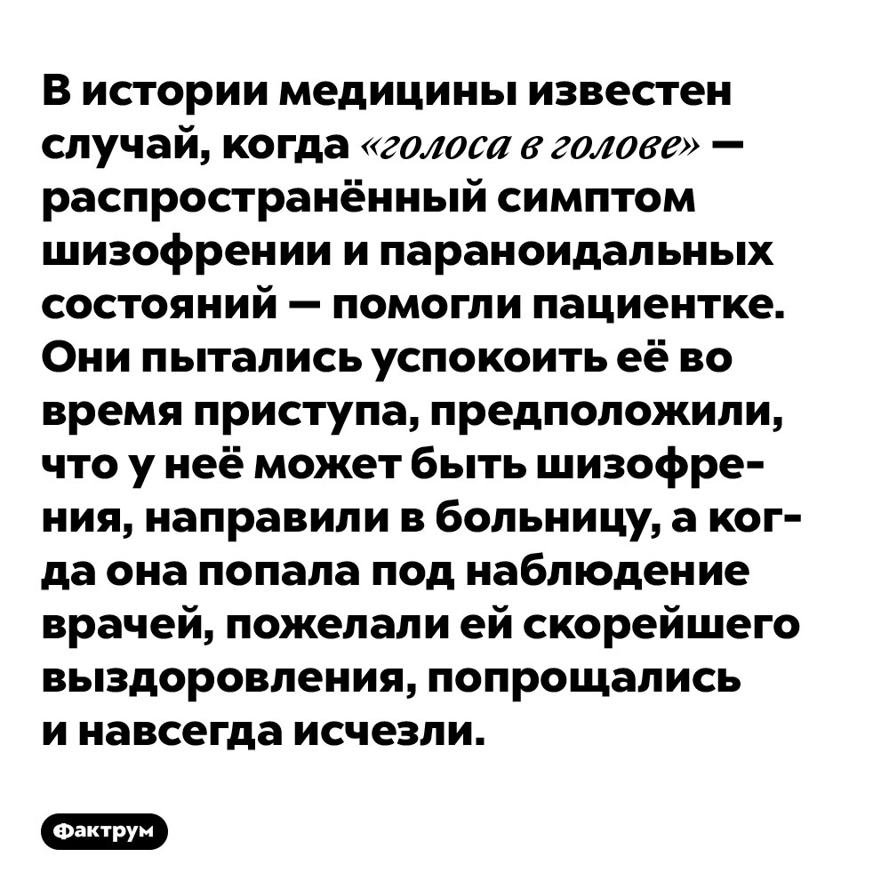 В истории медицины известен случай, когда «голоса в голове» — распространённый симптом шизофрении и параноидальных состояний — помогли пациентке. Они пытались успокоить её во время приступа, предположили, что у неё может быть шизофрения, направили в больницу, а когда она попала под наблюдение врачей, пожелали ей скорейшего выздоровления, попрощались и навсегда исчезли.
