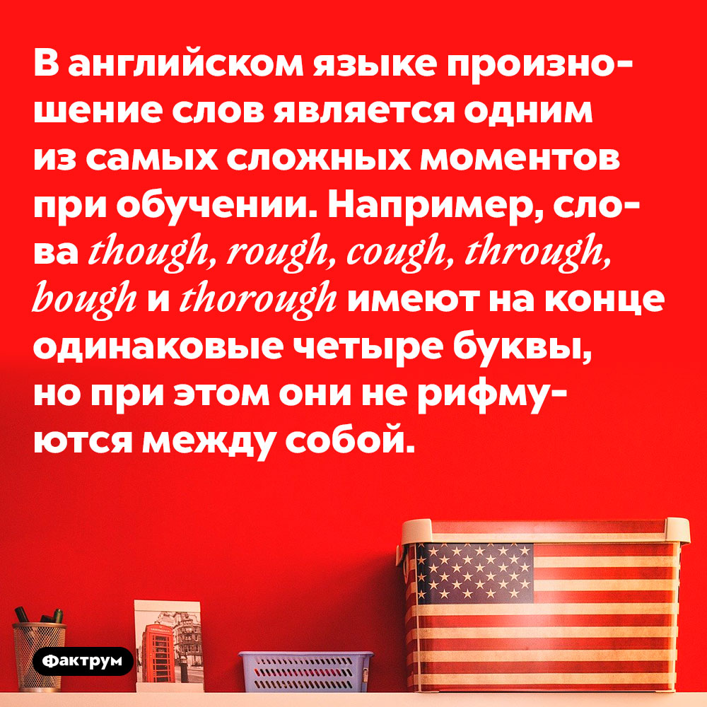 Один из самых сложных моментов при изучении английского языка. В английском языке произношение слов является одним из самых сложных моментов при обучении. Например, слова though, rough, cough, through, bough и thorough имеют на конце одинаковые четыре буквы, но при этом они не рифмуются между собой.