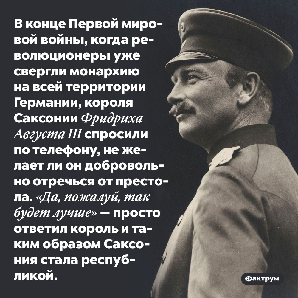 В конце Первой мировой войны, когда революционеры уже свергли монархию на всей территории Германии, короля Саксонии Фридриха Августа III спросили по телефону, не желает ли он добровольно отречься от престола. «Да, пожалуй, так будет лучше» — просто ответил король и таким образом Саксония стала республикой.