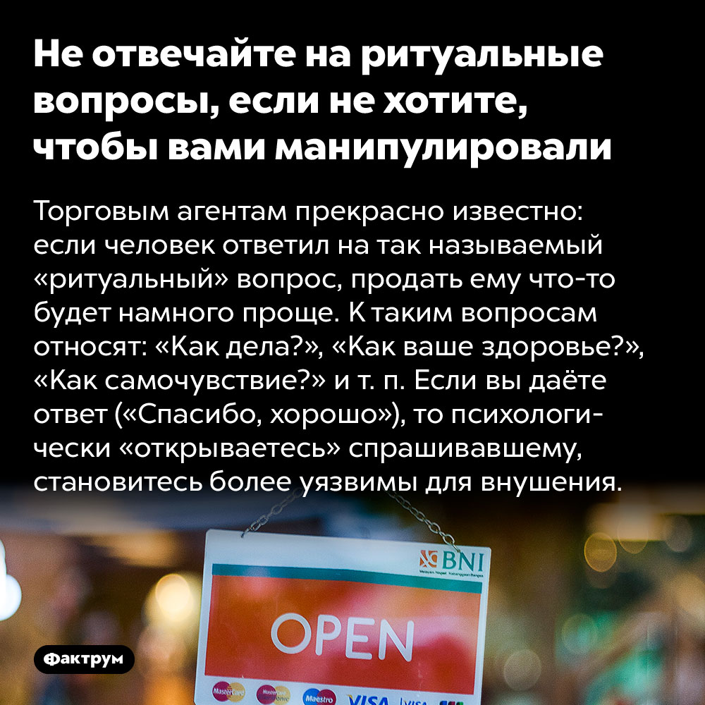 Не отвечайте на ритуальные вопросы, если не хотите, чтобы вами манипулировали. Торговым агентам прекрасно известно: если человек ответил на так называемый «ритуальный» вопрос, продать ему что-то будет намного проще. К таким вопросам относят: «Как дела?», «Как ваше здоровье?», «Как самочувствие?» и т. п. Если вы даёте ответ («Спасибо, хорошо»), то психологически «открываетесь» спрашивавшему, становитесь более уязвимы для внушения.
