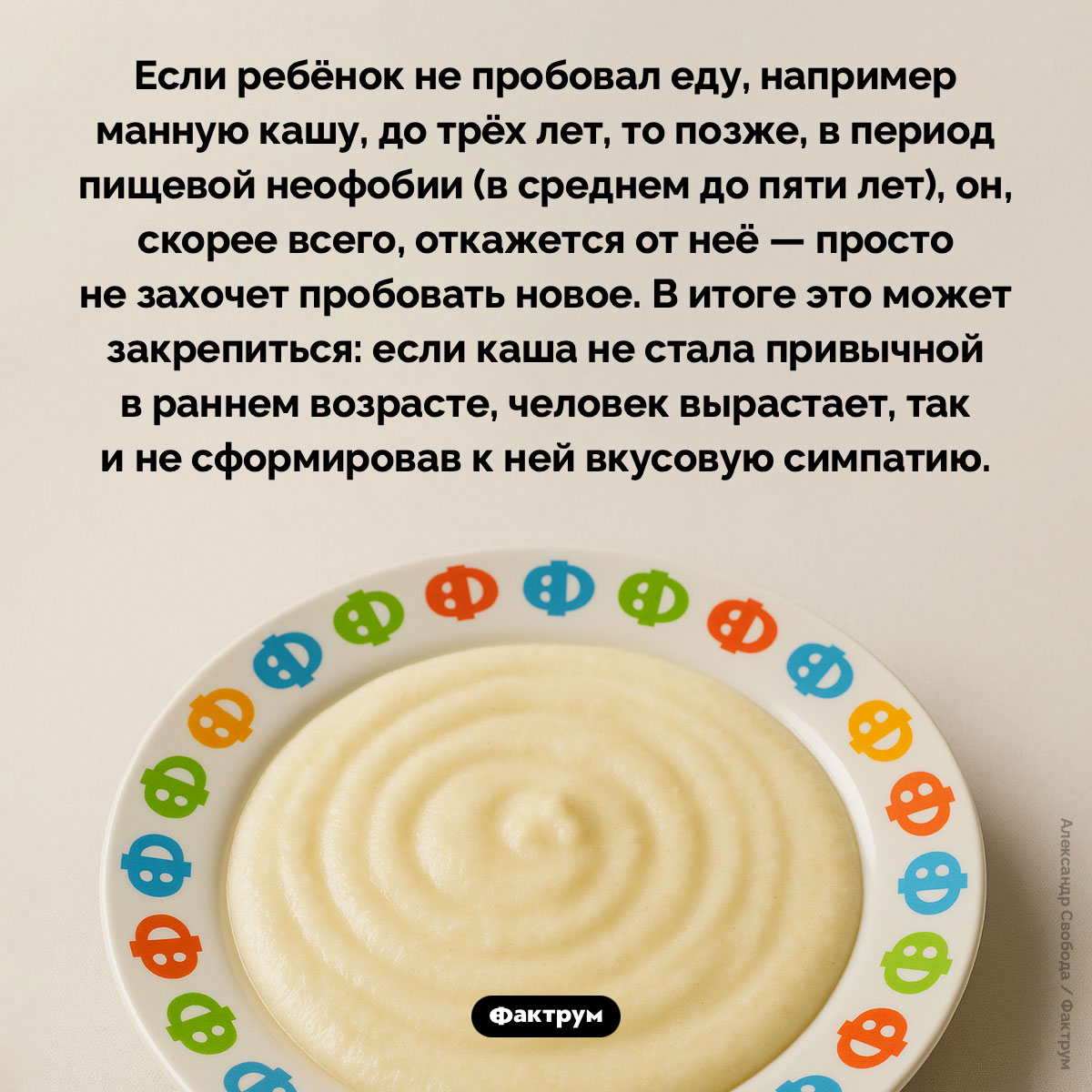 Неофобия у детей. Любите вы манную кашу или нет зависит от того, попробовали ли вы её до трёхлетнего возраста или позже. После того, как ребёнку исполнится три года, у него наступает период неофобии — боязни нового — из-за чего он начинает с подозрением относится к еде, которую не пробовал. А если всё-таки заставить малыша попробовать что-то новое, скорее всего, вкус ему не понравится.