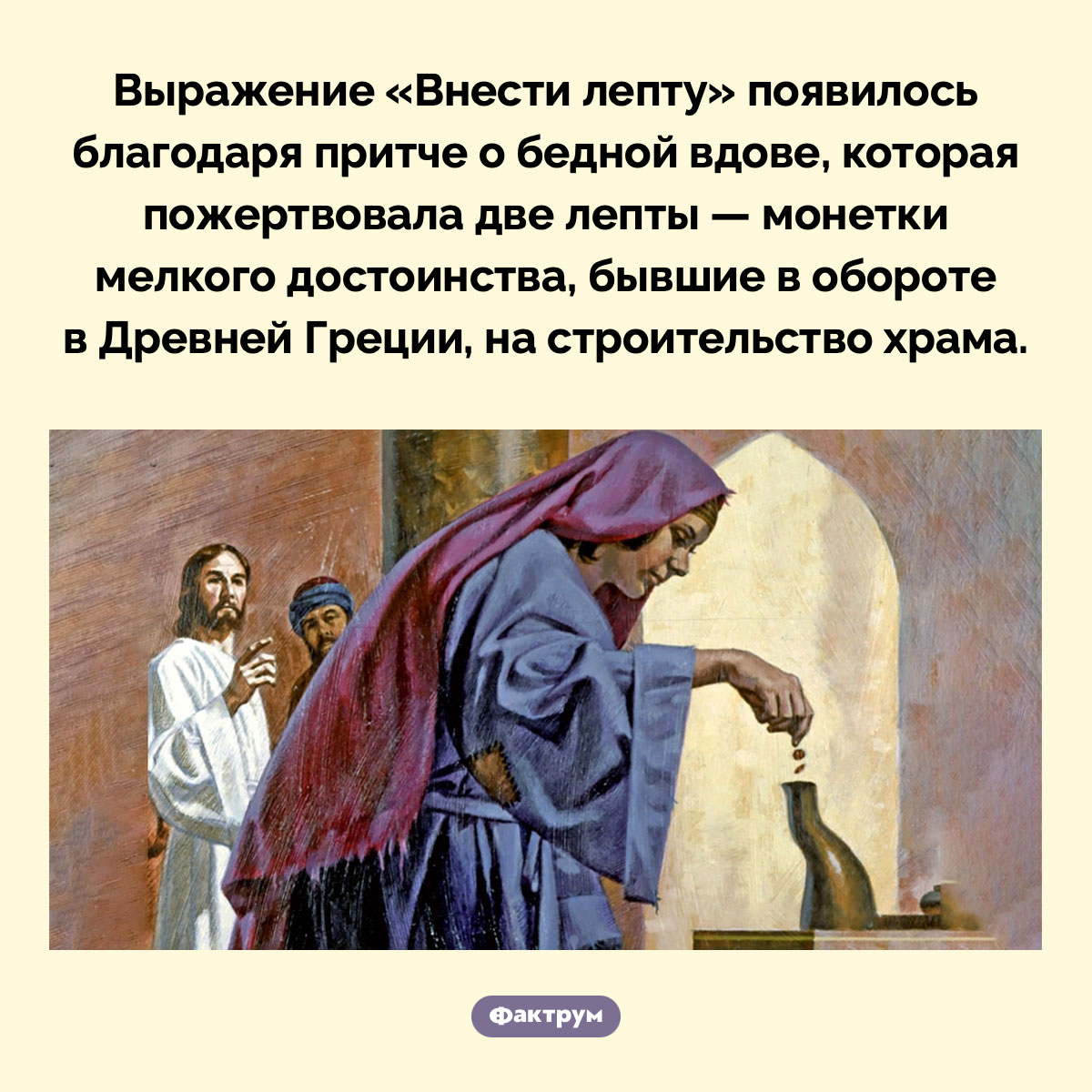 Происхождение фразы «Внести лепту». Выражение «Внести лепту» появилось благодаря притче о бедной вдове, которая пожертвовала две лепты — монетки мелкого достоинства, бывшие в обороте в Древней Греции, на строительство храма.