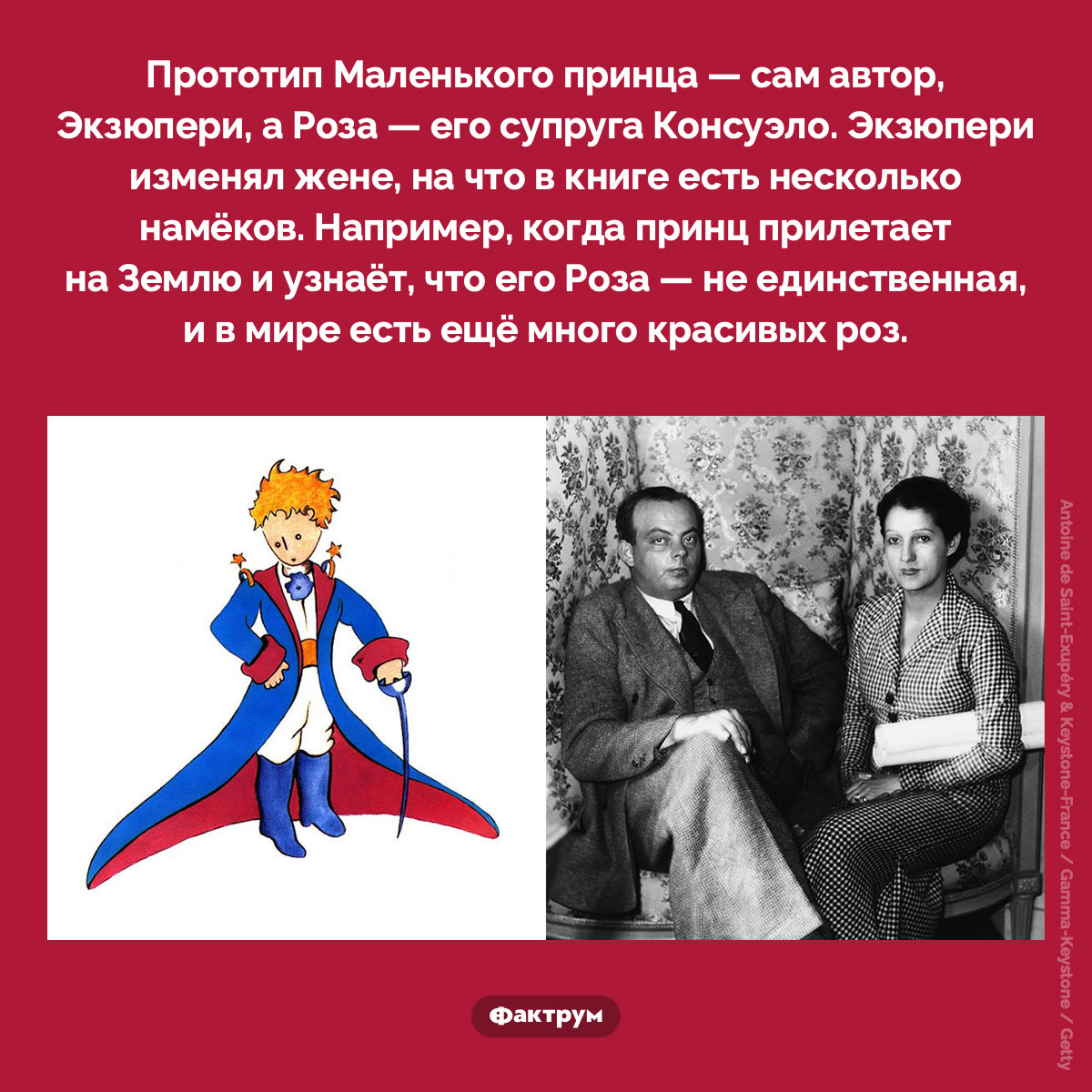 Прототип Маленького принца. Прототип Маленького принца — сам автор, Экзюпери, а Роза — его супруга Консуэло. Экзюпери изменял жене, на что в книге есть несколько намёков. Например, когда принц прилетает на Землю и узнаёт, что его Роза — не единственная, и в мире есть ещё много красивых роз.
