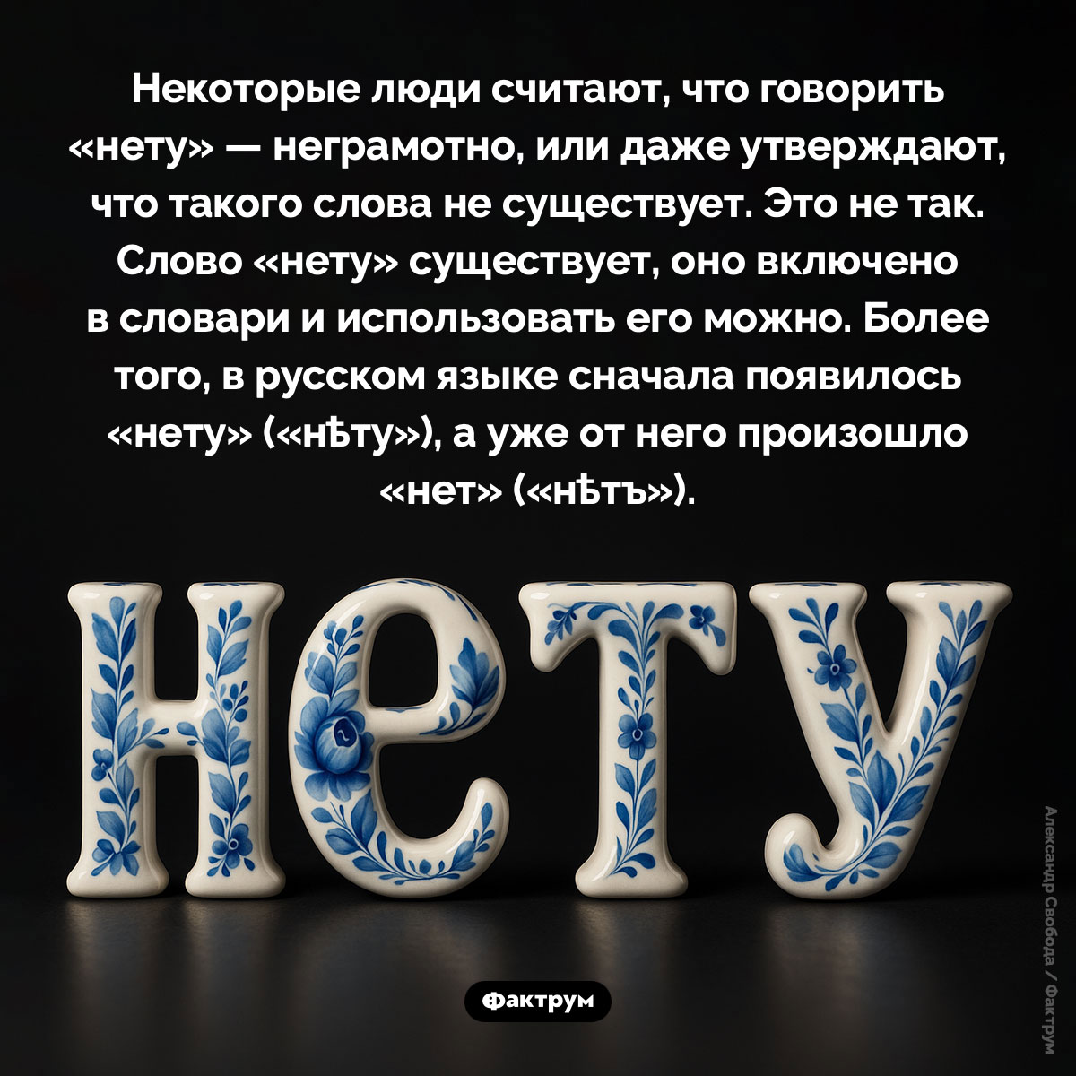 Слово «нет» происходит от слова «нету». Некоторые люди считают, что говорить «нету» — неграмотно, или даже утверждают, что такого слова не существует. Это не так. Слово «нету» существует, оно включено в словари и использовать его можно. Более того, в русском языке сначала появилось «нету» («нѣту»), а уже от него произошло «нет» («нѣтъ»).