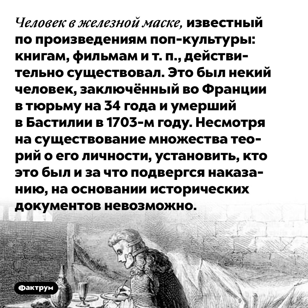 Человек в железной маске, известный по произведениям поп-культуры: книгам, фильмам и т. п., действительно существовал. Это был некий человек, заключённый во Франции в тюрьму на 34 года и умерший в Бастилии в 1703-м году. Несмотря на существование множества теорий о его личности, установить, кто это был и за что подвергся наказанию, на основании исторических документов невозможно.