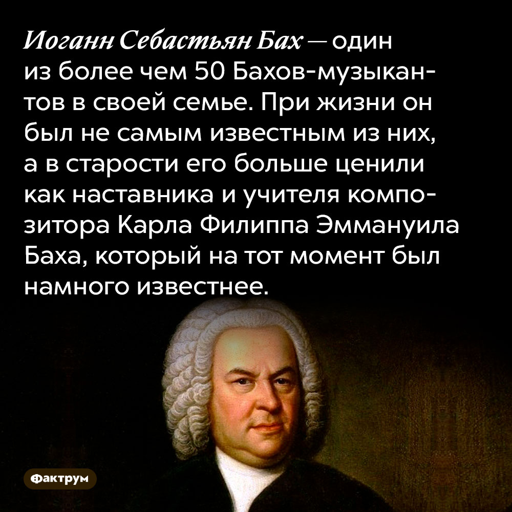 Иоганн Себастьян Бах — один из более чем 50 Бахов-музыкантов в своей семье. При жизни он был не самым известным из них, а в старости его больше ценили как наставника и учителя композитора Карла Филиппа Эммануила Баха, который на тот момент был намного известнее.