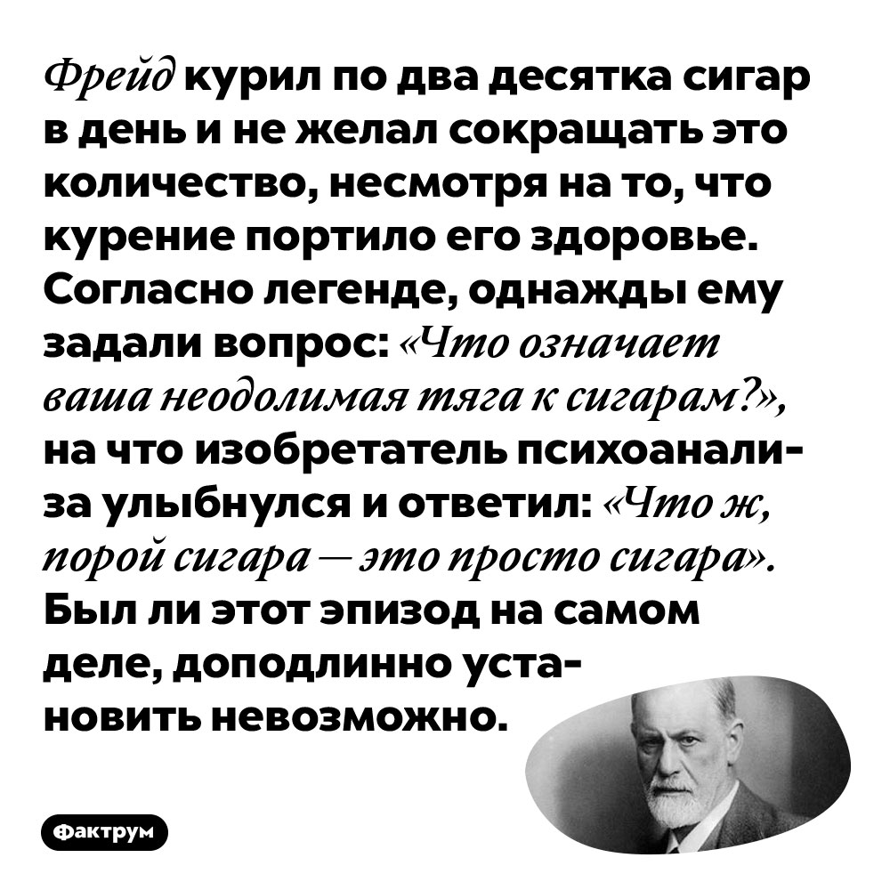 Фрейд курил по два десятка сигар в день и не желал сокращать это количество, несмотря на то, что курение портило его здоровье. Согласно легенде, однажды ему задали вопрос: «Что означает ваша неодолимая тяга к сигарам?», на что изобретатель психоанализа улыбнулся и ответил: «Что ж, порой сигара — это просто сигара». Был ли этот эпизод на самом деле, доподлинно установить невозможно.
