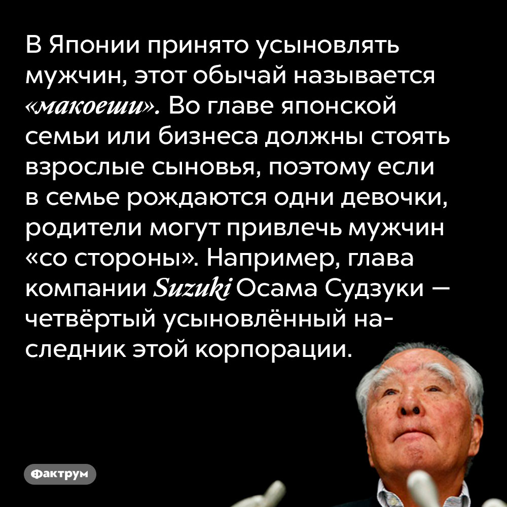 В Японии принято усыновлять мужчин, этот обычай называется «макоеши». Во главе японской семьи или бизнеса должны стоять взрослые сыновья, поэтому если в семье рождаются одни девочки, родители могут привлечь мужчин «со стороны». Например, глава компании Suzuki Осама Судзуки — четвёртый усыновлённый наследник этой корпорации.