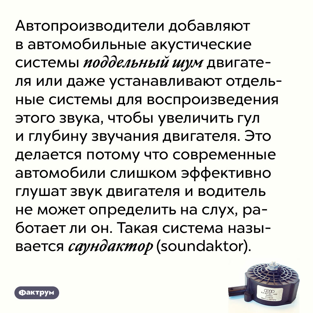 Автопроизводители добавляют в автомобильные акустические системы поддельный шум двигателя. Или даже устанавливают отдельные системы для воспроизведения этого звука, чтобы увеличить гул и глубину звучания двигателя. Это делается потому что современные автомобили слишком эффективно глушат звук двигателя и водитель не может определить на слух, работает ли он. Такая система называется саундактор (soundaktor).
