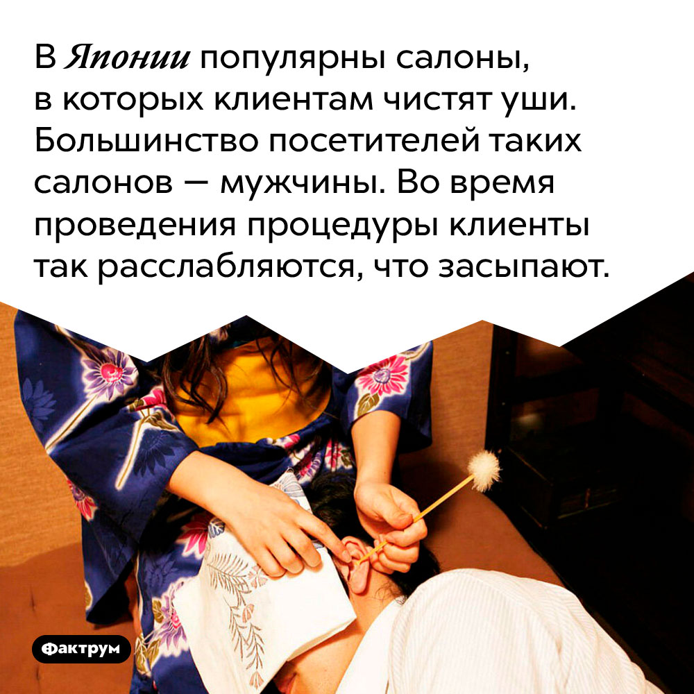 В Японии популярны салоны, в которых клиентам чистят уши. Большинство посетителей таких салонов — мужчины. Во время проведения процедуры клиенты так расслабляются, что засыпают.