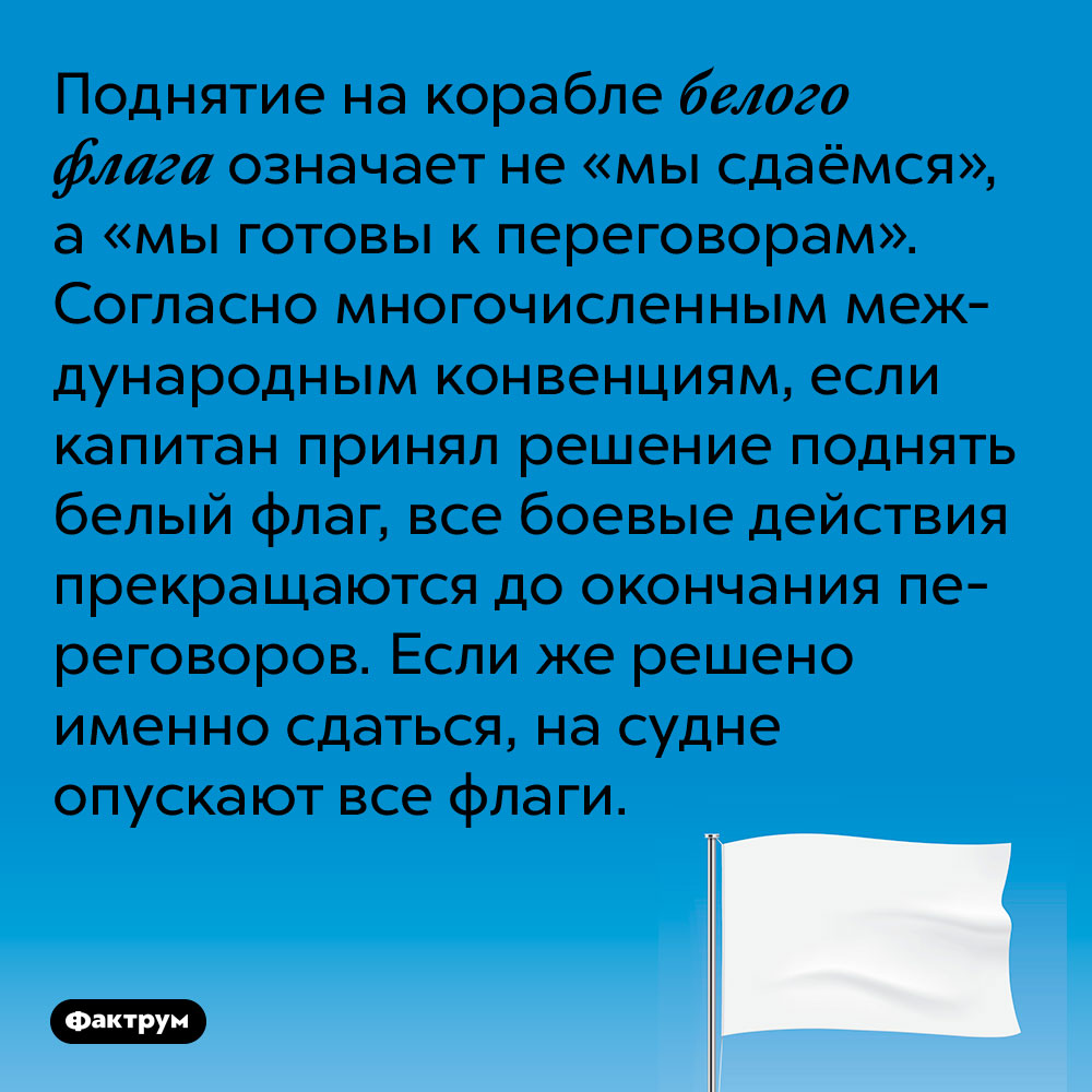Поднятие на корабле белого флага означает не «мы сдаёмся», а «мы готовы к переговорам». Согласно многочисленным международным конвенциям, если капитан принял решение поднять белый флаг, все боевые действия прекращаются до окончания переговоров. Если же решено именно сдаться, на судне опускают все флаги.
