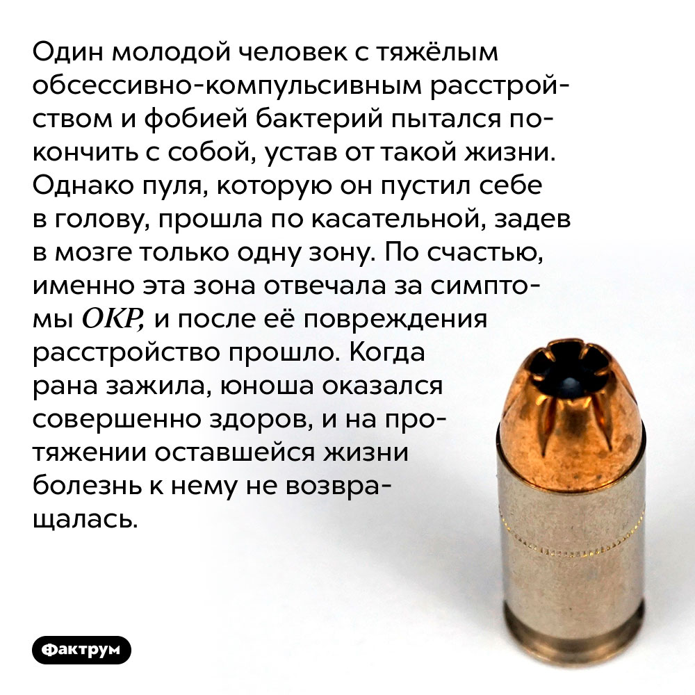 Пуля в голову вылечила нервное расстройство. Один молодой человек с тяжёлым обсессивно-компульсивным расстройством и фобией бактерий пытался покончить с собой, устав от такой жизни. Однако пуля, которую он пустил себе в голову, прошла по касательной, задев в мозге только одну зону. По счастью, именно эта зона отвечала за симптомы ОКР, и после её повреждения расстройство прошло. Когда рана зажила, юноша оказался совершенно здоров, и на протяжении оставшейся жизни болезнь к нему не возвращалась.
