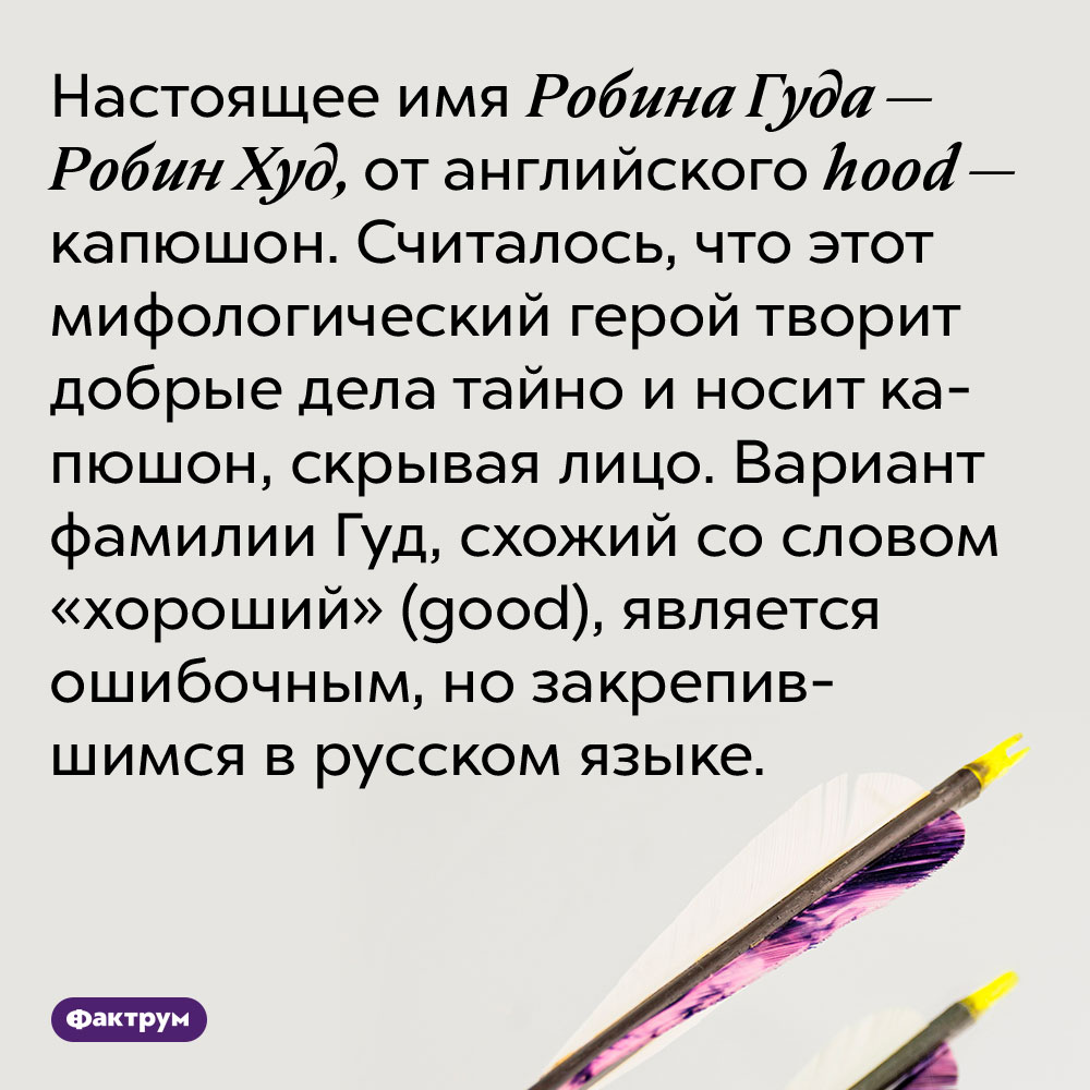 Настоящее имя Робина Гуда — Робин Худ, от английского hood — капюшон. Считалось, что этот мифологический герой творит добрые дела тайно и носит капюшон, скрывая лицо. Вариант фамилии Гуд, схожий со словом «хороший» (good), является ошибочным, но закрепившимся в русском языке.