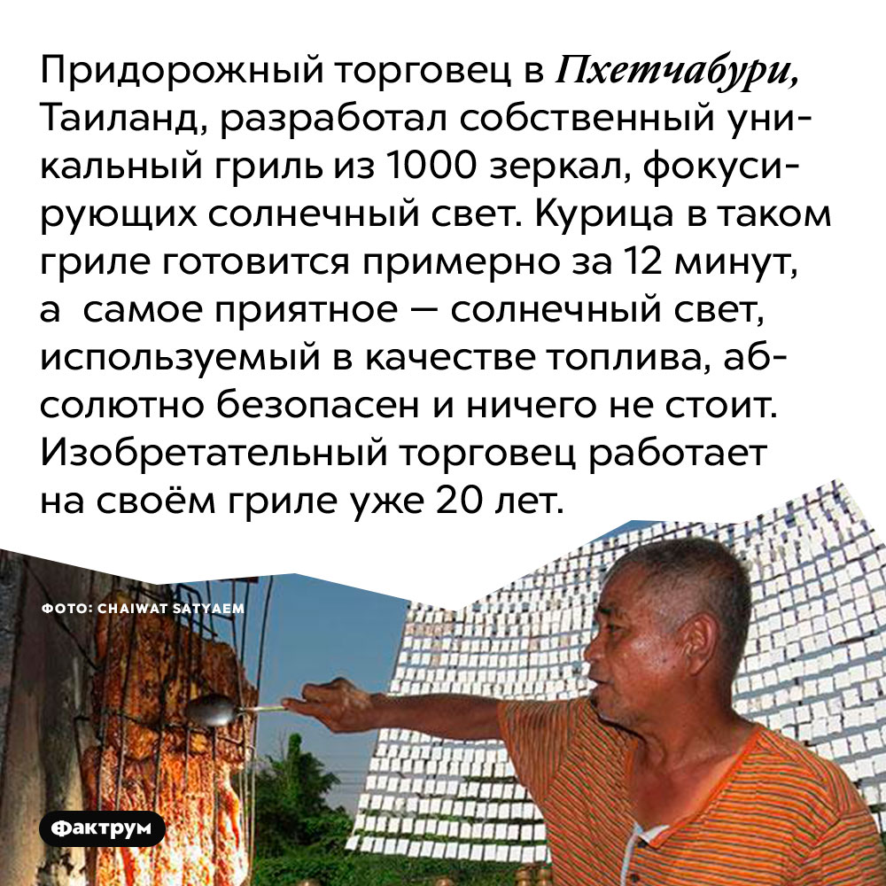 Придорожный торговец в Пхетчабури, Таиланд, разработал собственный уникальный гриль из 1000 зеркал, фокусирующих солнечный свет. Курица в таком гриле готовится примерно за 12 минут, а самое приятное — солнечный свет, используемый в качестве топлива, абсолютно безопасен и ничего не стоит. Изобретательный торговец работает на своём гриле уже 20 лет.
