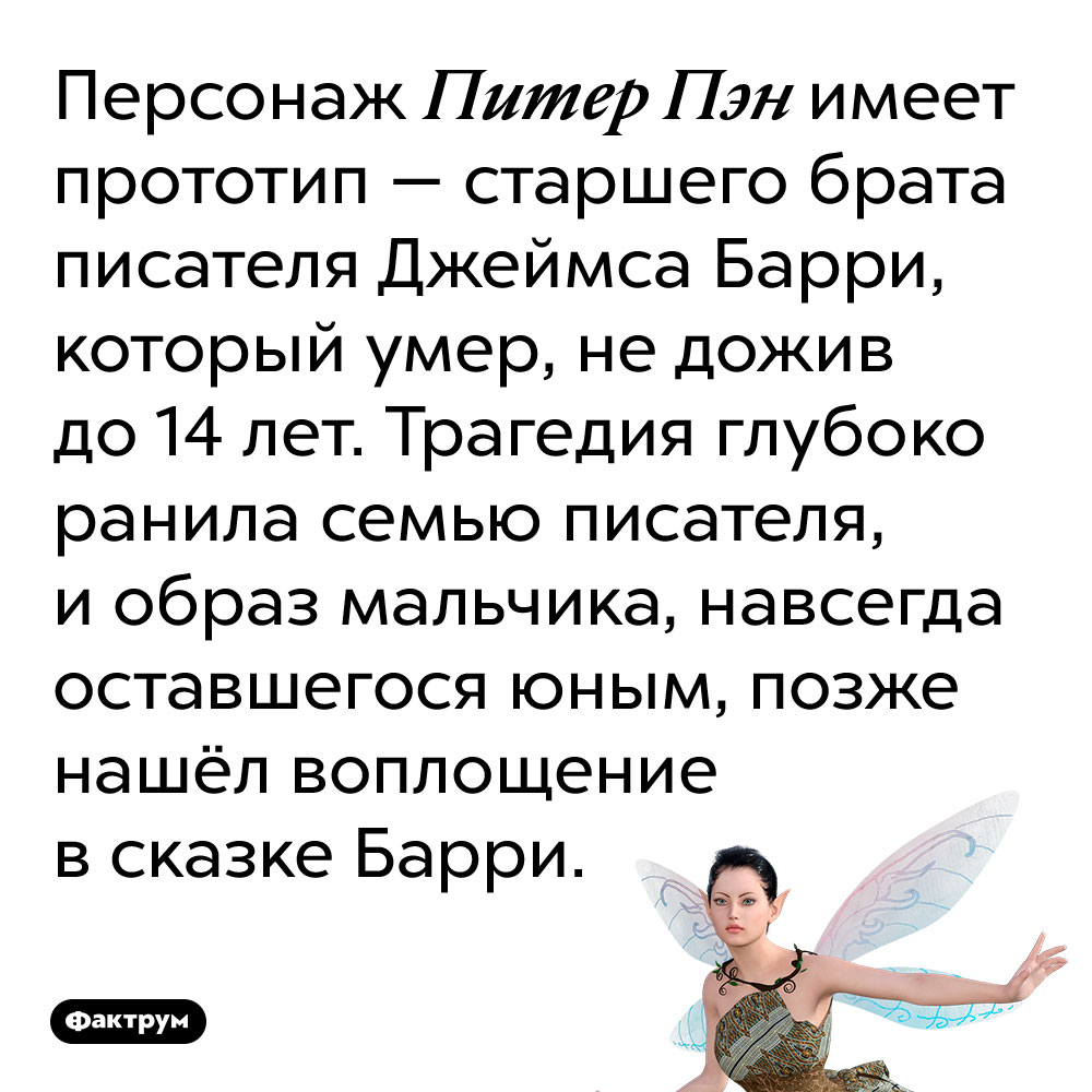 Персонаж Питер Пэн имеет прототип — старшего брата писателя Джеймса Барри. Он умер, не дожив до 14 лет. Трагедия глубоко ранила семью писателя, и образ мальчика, навсегда оставшегося юным, позже нашёл воплощение в сказке Барри.