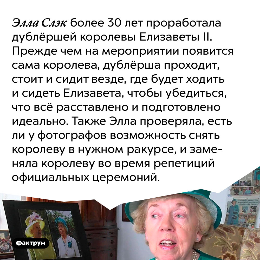 Элла Слэк более 30 лет проработала дублёршей королевы Елизаветы II. Прежде чем на мероприятии появится сама королева, дублёрша проходит, стоит и сидит везде, где будет ходить и сидеть Елизавета, чтобы убедиться, что всё расставлено и подготовлено идеально. Также Элла проверяла, есть ли у фотографов возможность снять королеву в нужном ракурсе, и заменяла королеву во время репетиций официальных церемоний.