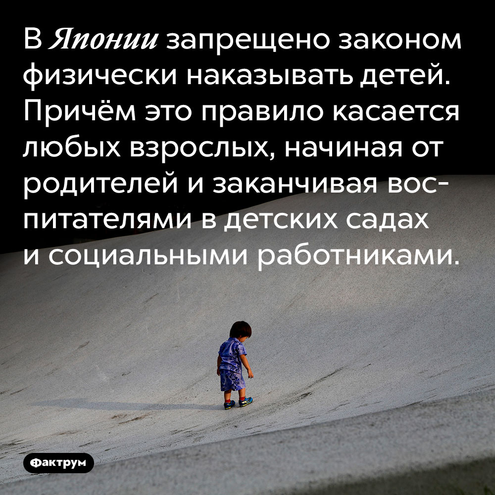 В Японии запрещено законом физически наказывать детей. Причём это правило касается любых взрослых, начиная от родителей и заканчивая воспитателями в детских садах и социальными работниками.