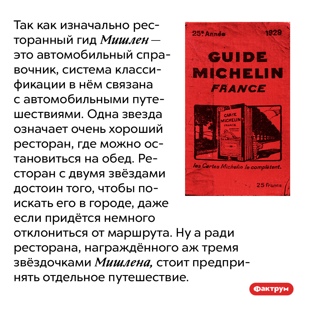Так как изначально ресторанный гид Мишлен — это автомобильный справочник, система классификации в нём связана с автомобильными путешествиями. Одна звезда означает очень хороший ресторан, где можно остановиться на обед. Ресторан с двумя звёздами достоин того, чтобы поискать его в городе, даже если придётся немного отклониться от маршрута. Ну а ради ресторана, награждённого аж тремя звёздочками Мишлена, стоит предпринять отдельное путешествие.