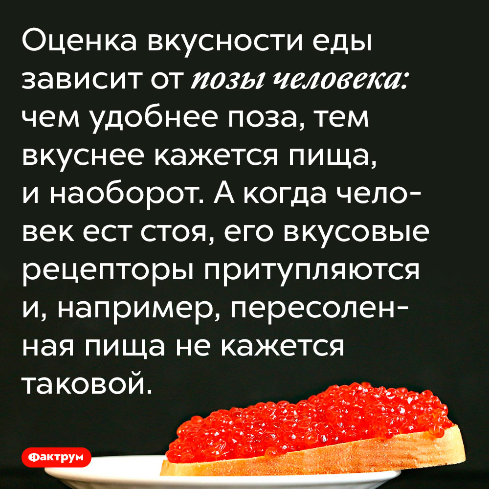 Оценка вкусности еды зависит от позы человека. Чем удобнее поза, тем вкуснее кажется пища, и наоборот. А когда человек ест стоя, его вкусовые рецепторы притупляются и, например, пересоленная пища не кажется таковой.