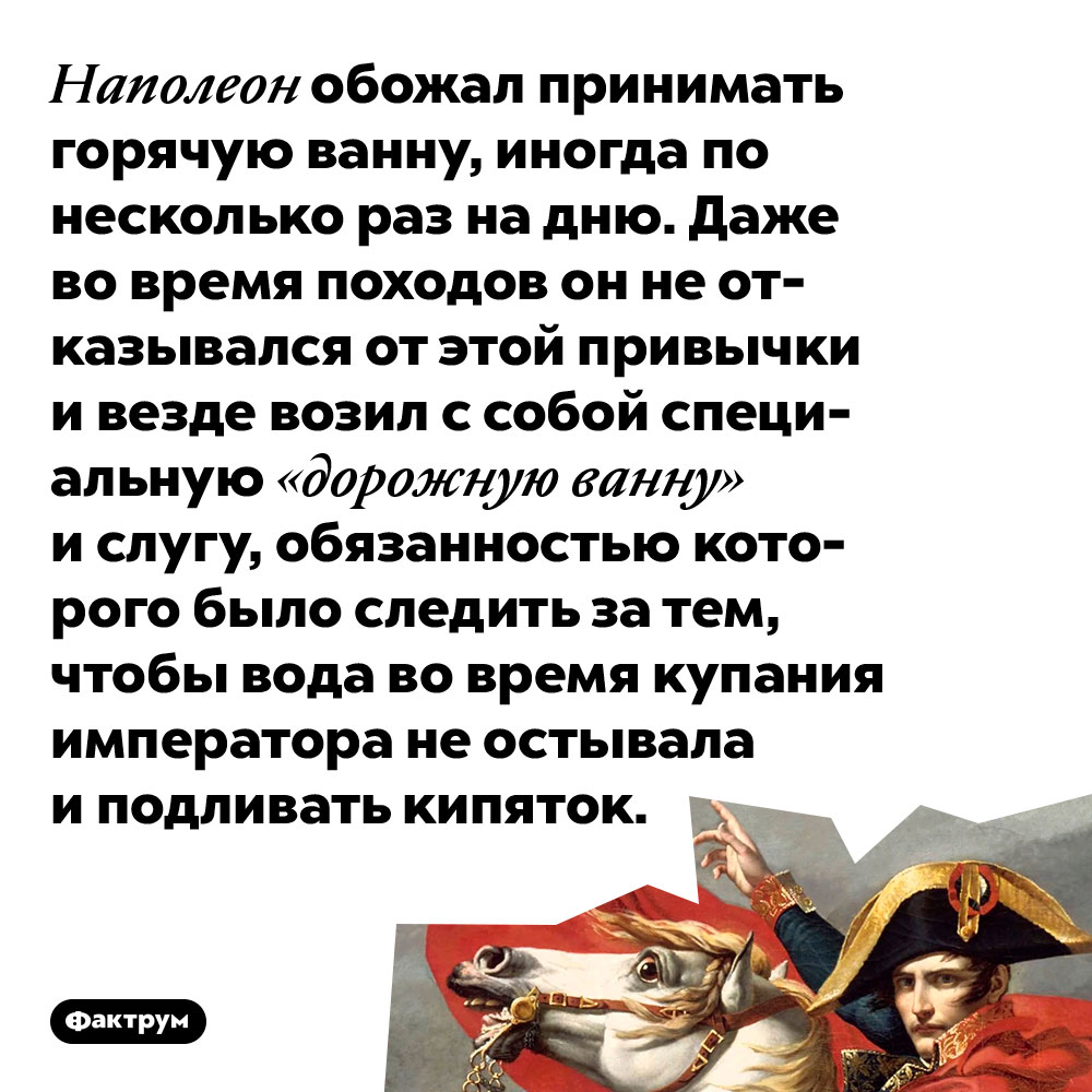 Наполеон обожал принимать горячую ванну, иногда по несколько раз на дню. Даже во время походов он не отказывался от этой привычки и везде возил с собой специальную «дорожную ванну» и слугу, обязанностью которого было следить за тем, чтобы вода во время купания императора не остывала и подливать кипяток.