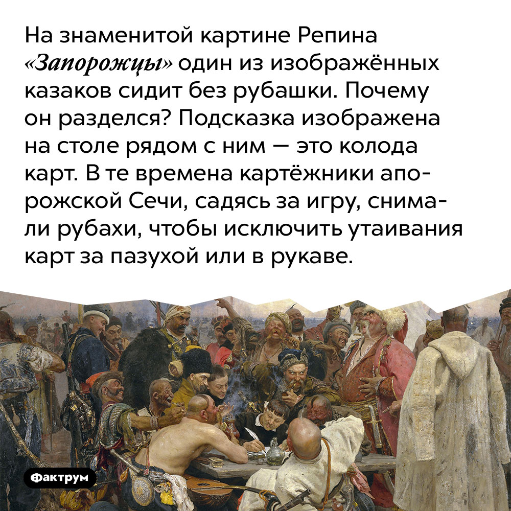 На знаменитой картине Репина «Запорожцы» один из изображённых казаков сидит без рубашки. Почему он разделся?. Подсказка изображена на столе рядом с ним — это колода карт. В те времена картёжники Запорожской Сечи, садясь за игру, снимали рубахи, чтобы исключить утаивания карт за пазухой или в рукаве.