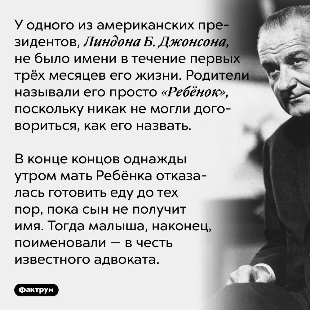 У одного из американских президентов, Линдона Б. Джонсона, не было имени в течение первых трёх месяцев его жизни. Родители называли его просто «Ребёнок», поскольку никак не могли договориться, как его назвать. В конце концов однажды утром мать Ребёнка отказалась готовить еду до тех пор, пока сын не получит имя. Тогда малыша, наконец, поименовали — в честь известного адвоката.