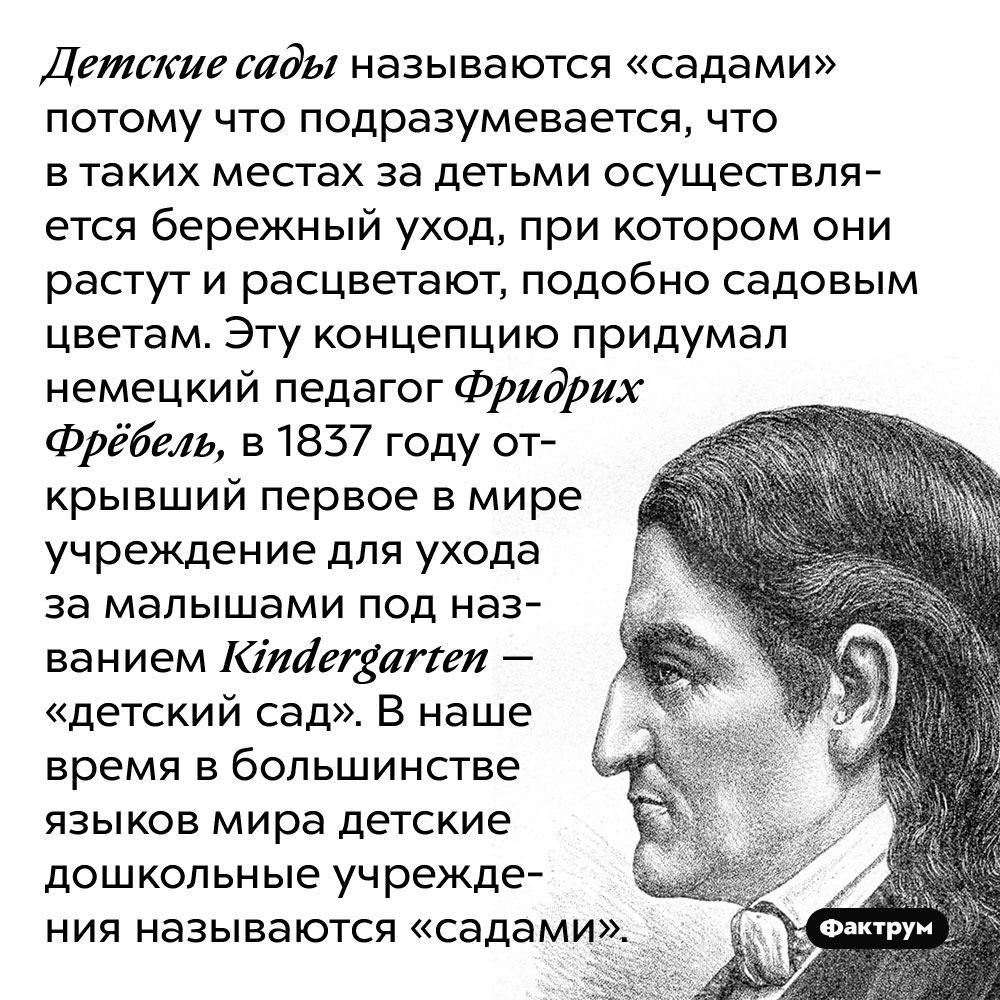 Детские сады называются «садами» потому что подразумевается, что в таких местах за детьми осуществляется бережный уход, при котором они растут и расцветают, подобно садовым цветам. Эту концепцию придумал немецкий педагог Фридрих Фрёбель, в 1837 году открывший первое в мире учреждение для ухода за малышами под названием Kindergarten — «детский сад». В наше время в большинстве языков мира детские дошкольные учреждения называются «садами».