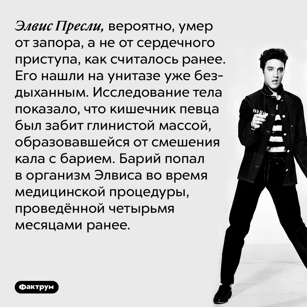 Элвис Пресли, вероятно, умер от запора, а не от сердечного приступа, как считалось ранее. Его нашли на унитазе уже бездыханным. Исследование тела показало, что кишечник певца был забит глинистой массой, образовавшейся от смешения кала с барием. Барий попал в организм Элвиса во время медицинской процедуры, проведённой четырьмя месяцами ранее.