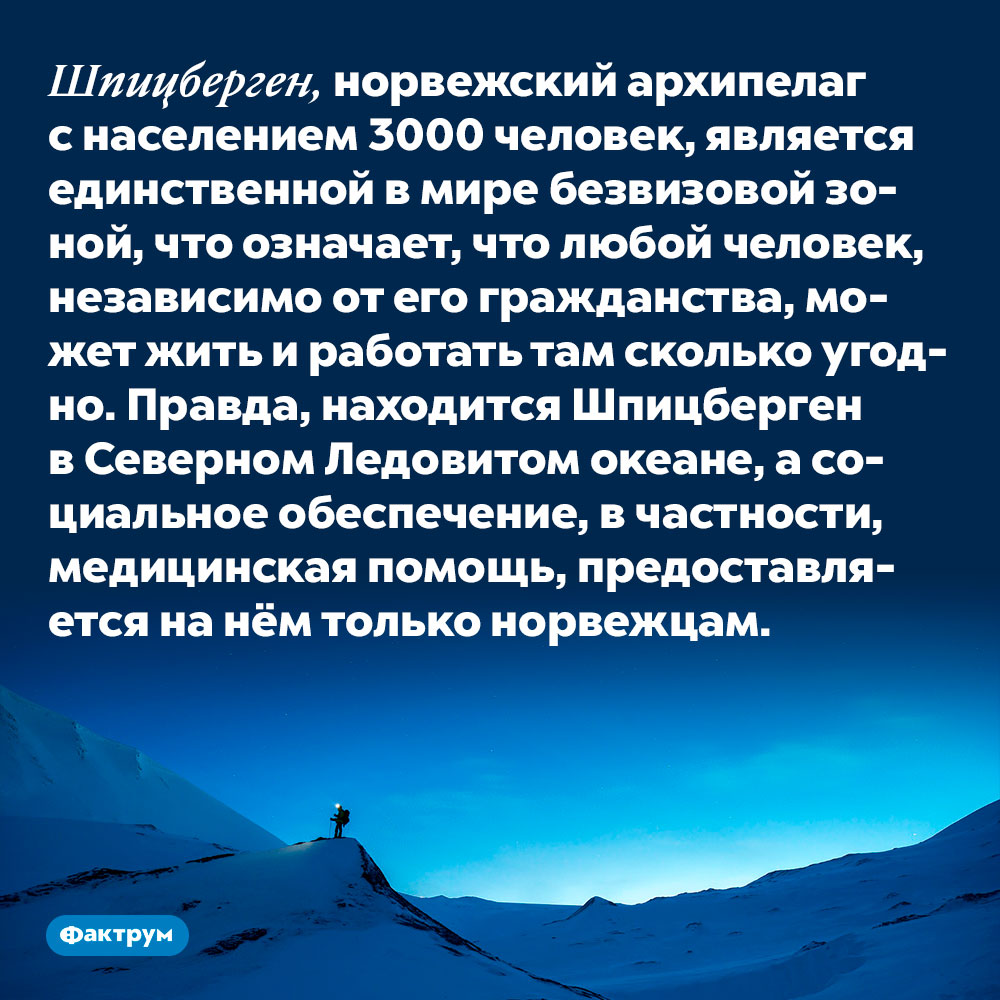 Шпицберген, норвежский архипелаг с населением 3000 человек, является единственной в мире безвизовой зоной. Это означает, что любой человек, независимо от его гражданства, может жить и работать там сколько угодно. Правда, находится Шпицберген в Северном Ледовитом океане, а социальное обеспечение, в частности, медицинская помощь, предоставляется на нём только норвежцам.